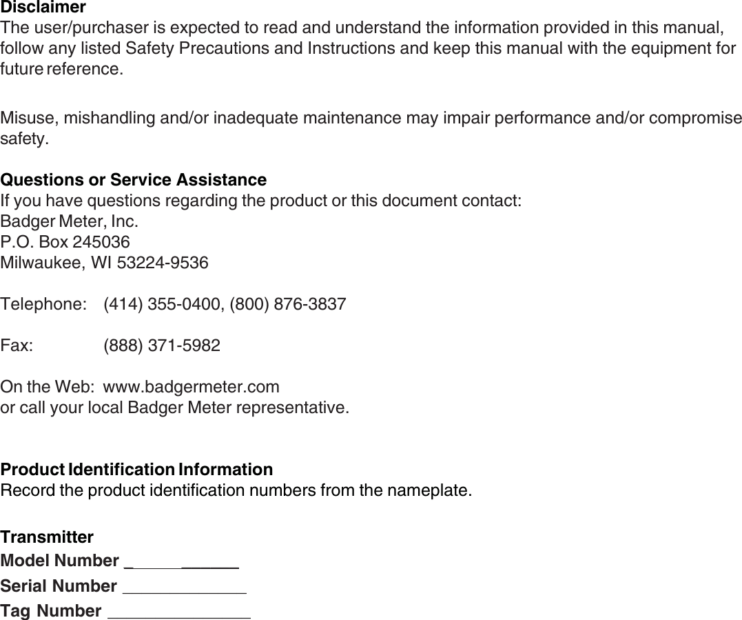 2DisclaimerThe user/purchaser is expected to read and understand the information provided in this manual,follow any listed Safety Precautions and Instructions and keep this manual with the equipment forfuture reference.Misuse, mishandling and/or inadequate maintenance may impair performance and/or compromisesafety.Questions or Service AssistanceIf you have questions regarding the product or this document contact:Badger Meter, Inc.P.O. Box 245036Milwaukee, WI 53224-9536Telephone: (414) 355-0400, (800) 876-3837Fax: (888) 371-5982On the Web:  www.badgermeter.comor call your local Badger Meter representative.Product Identification InformationRecord the product identification numbers from the nameplate.TransmitterModel Number _           ______Serial Number _____________Tag Number _______________