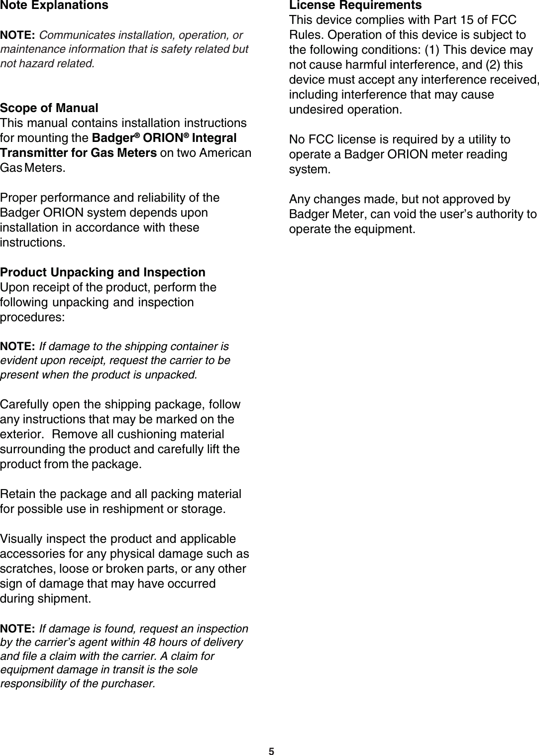 5License RequirementsThis device complies with Part 15 of FCCRules. Operation of this device is subject tothe following conditions: (1) This device maynot cause harmful interference, and (2) thisdevice must accept any interference received,including interference that may causeundesired operation.No FCC license is required by a utility tooperate a Badger ORION meter readingsystem.Any changes made, but not approved byBadger Meter, can void the user’s authority tooperate the equipment.Note ExplanationsNOTE: Communicates installation, operation, ormaintenance information that is safety related butnot hazard related.Scope of ManualThis manual contains installation instructionsfor mounting the Badger® ORION® IntegralTransmitter for Gas Meters on two AmericanGas Meters.Proper performance and reliability of theBadger ORION system depends uponinstallation in accordance with theseinstructions.Product Unpacking and InspectionUpon receipt of the product, perform thefollowing unpacking and inspectionprocedures:NOTE: If damage to the shipping container isevident upon receipt, request the carrier to bepresent when the product is unpacked.Carefully open the shipping package, followany instructions that may be marked on theexterior.  Remove all cushioning materialsurrounding the product and carefully lift theproduct from the package.Retain the package and all packing materialfor possible use in reshipment or storage.Visually inspect the product and applicableaccessories for any physical damage such asscratches, loose or broken parts, or any othersign of damage that may have occurredduring shipment.NOTE: If damage is found, request an inspectionby the carrier’s agent within 48 hours of deliveryand file a claim with the carrier. A claim forequipment damage in transit is the soleresponsibility of the purchaser.