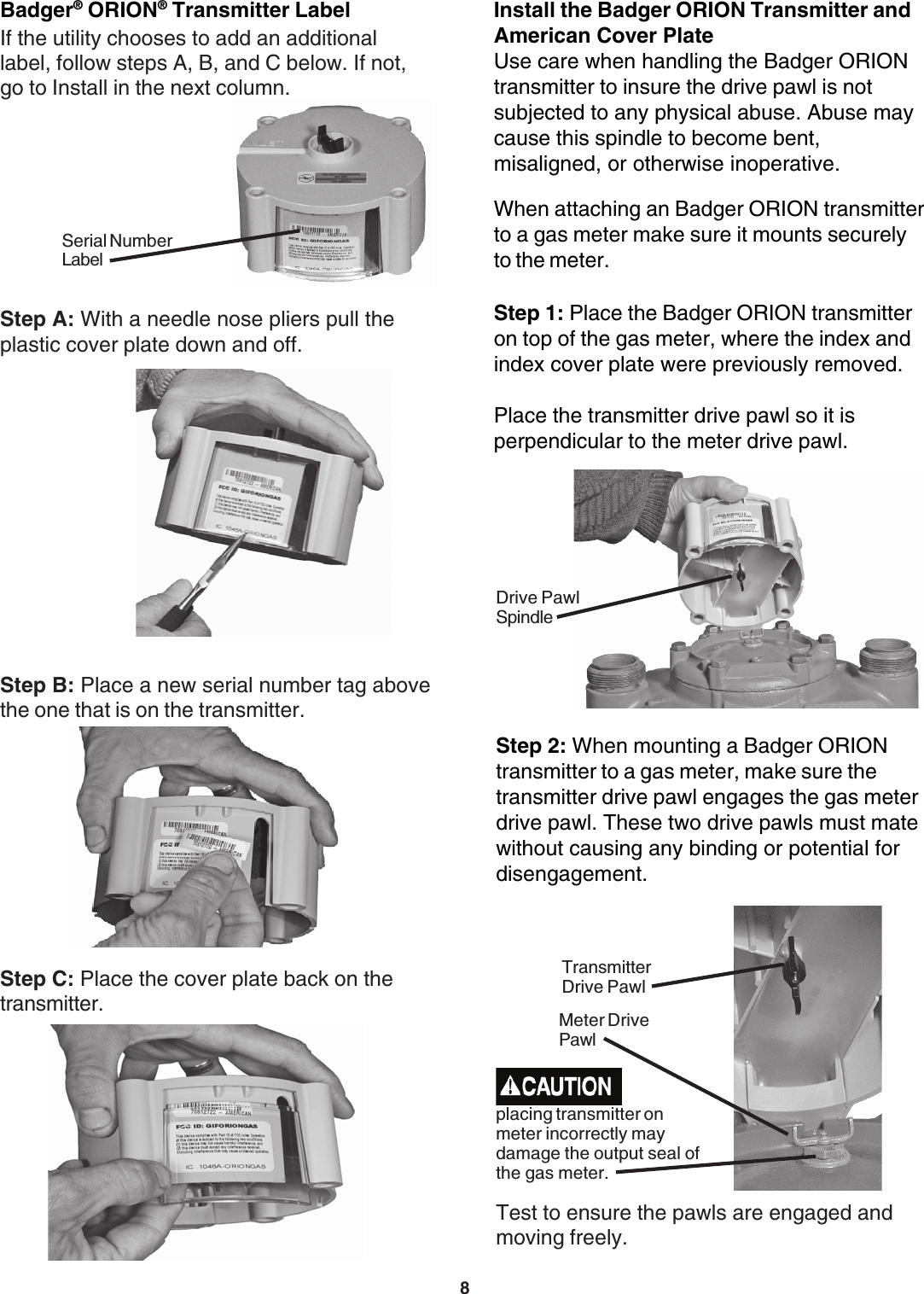 8When attaching an Badger ORION transmitterto a gas meter make sure it mounts securelyto the meter.Install the Badger ORION Transmitter andAmerican Cover PlateUse care when handling the Badger ORIONtransmitter to insure the drive pawl is notsubjected to any physical abuse. Abuse maycause this spindle to become bent,misaligned, or otherwise inoperative.Step 1: Place the Badger ORION transmitteron top of the gas meter, where the index andindex cover plate were previously removed.Place the transmitter drive pawl so it isperpendicular to the meter drive pawl.Step B: Place a new serial number tag abovethe one that is on the transmitter.Step C: Place the cover plate back on thetransmitter.Badger® ORION® Transmitter LabelIf the utility chooses to add an additionallabel, follow steps A, B, and C below. If not,go to Install in the next column.Serial NumberLabelStep A: With a needle nose pliers pull theplastic cover plate down and off.Drive PawlSpindleStep 2: When mounting a Badger ORIONtransmitter to a gas meter, make sure thetransmitter drive pawl engages the gas meterdrive pawl. These two drive pawls must matewithout causing any binding or potential fordisengagement.Test to ensure the pawls are engaged andmoving freely.Meter DrivePawlTransmitterDrive Pawlplacing transmitter onmeter incorrectly maydamage the output seal ofthe gas meter.