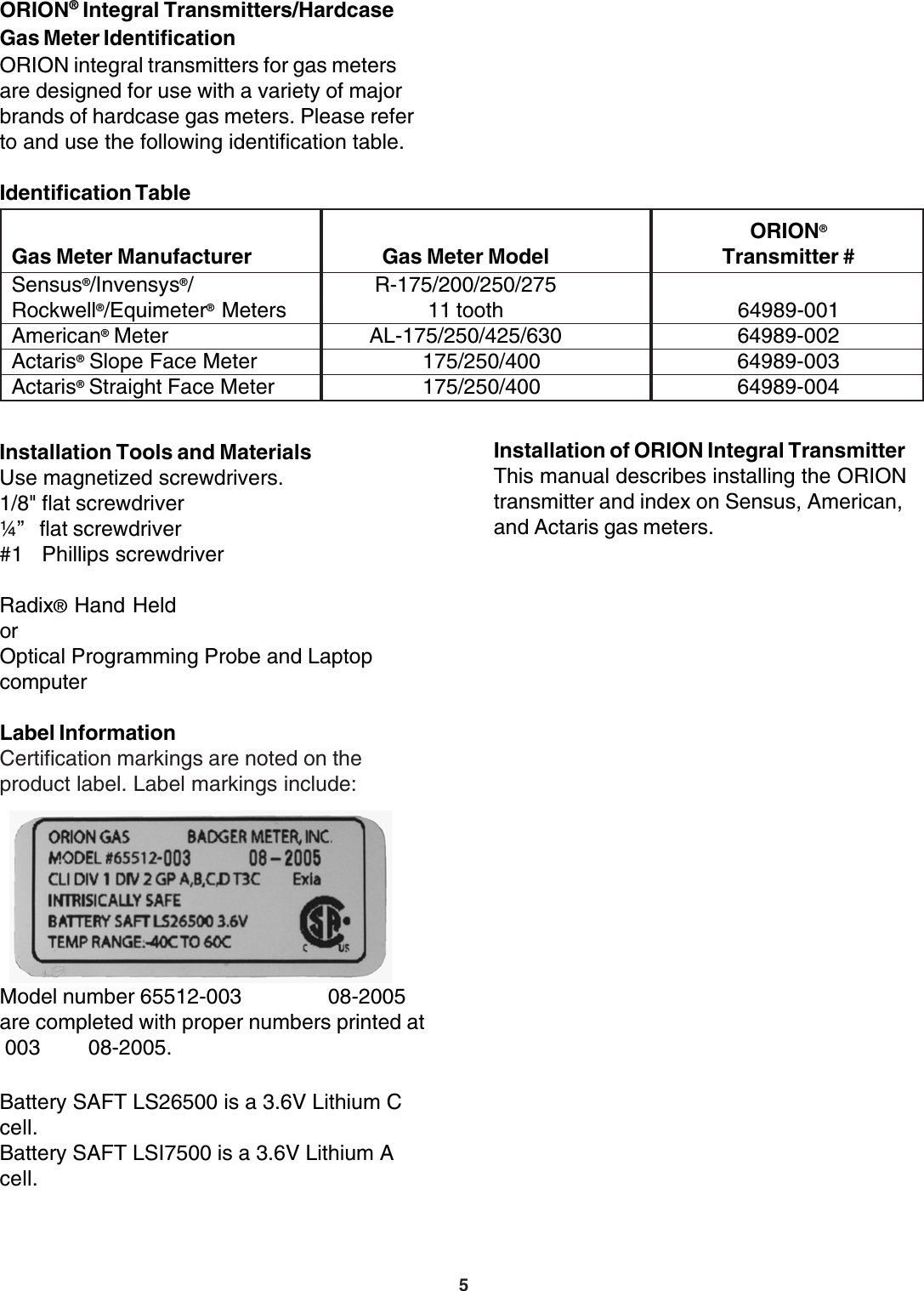 5ORION® Integral Transmitters/HardcaseGas Meter IdentificationORION integral transmitters for gas metersare designed for use with a variety of majorbrands of hardcase gas meters. Please referto and use the following identification table.Identification TableInstallation of ORION Integral TransmitterThis manual describes installing the ORIONtransmitter and index on Sensus, American,and Actaris gas meters.ORION®Gas Meter Manufacturer Gas Meter Model Transmitter #Sensus®/Invensys®/ R-175/200/250/275Rockwell®/Equimeter® Meters 11 tooth 64989-001American® Meter AL-175/250/425/630 64989-002Actaris® Slope Face Meter       175/250/400 64989-003Actaris® Straight Face Meter       175/250/400 64989-004Installation Tools and MaterialsUse magnetized screwdrivers.1/8&quot; flat screwdriver¼”   flat screwdriver#1   Phillips screwdriverRadix® Hand HeldorOptical Programming Probe and LaptopcomputerLabel InformationCertification markings are noted on theproduct label. Label markings include:Model number 65512-003                08-2005are completed with proper numbers printed at 003         08-2005.Battery SAFT LS26500 is a 3.6V Lithium Ccell.Battery SAFT LSI7500 is a 3.6V Lithium Acell.