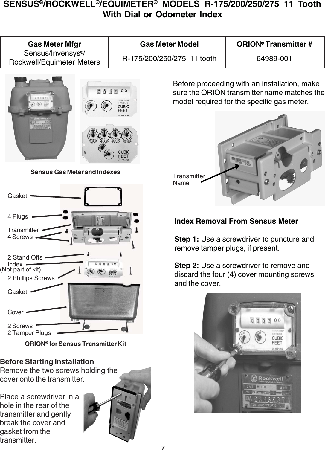 7SENSUS®/ROCKWELL®/EQUIMETER® MODELS R-175/200/250/275 11 ToothWith Dial or Odometer IndexGas Meter Mfgr Gas Meter Model ORION® Transmitter #Sensus/Invensys®/Rockwell/Equimeter Meters R-175/200/250/275  11 tooth 64989-001Index Removal From Sensus MeterStep 1: Use a screwdriver to puncture andremove tamper plugs, if present.Step 2: Use a screwdriver to remove anddiscard the four (4) cover mounting screwsand the cover.Before proceeding with an installation, makesure the ORION transmitter name matches themodel required for the specific gas meter.TransmitterNameGasket4 PlugsTransmitter4 Screws2 Stand OffsIndex2 Phillips ScrewsGasketCover2 Screws2 Tamper PlugsORION® for Sensus Transmitter Kit(Not part of kit)Before Starting InstallationRemove the two screws holding thecover onto the transmitter.Place a screwdriver in ahole in the rear of thetransmitter and gentlybreak the cover andgasket from thetransmitter.Sensus Gas Meter and Indexes