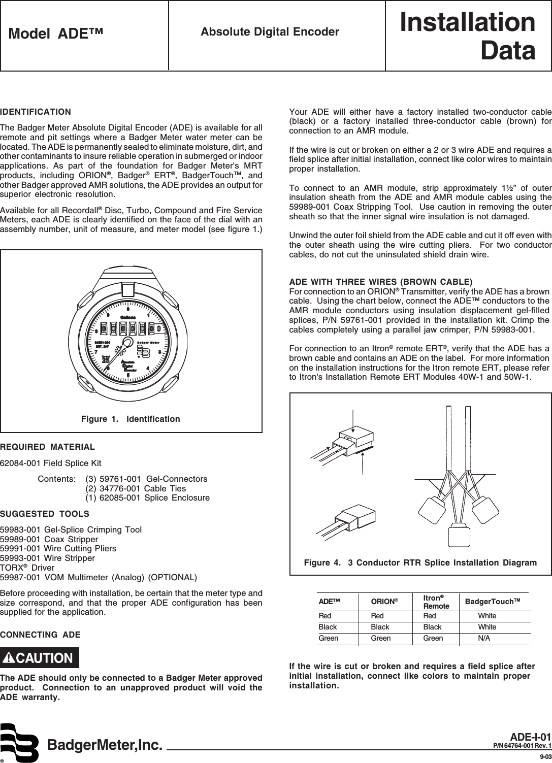 InstallationDataBadgerMeter,Inc.®Model ADE™ Absolute Digital EncoderADE-I-01P/N 64764-001 Rev. 19-03IDENTIFICATIONThe Badger Meter Absolute Digital Encoder (ADE) is available for allremote and pit settings where a Badger Meter water meter can belocated. The ADE is permanently sealed to eliminate moisture, dirt, andother contaminants to insure reliable operation in submerged or indoorapplications. As part of the foundation for Badger Meter&apos;s MRTproducts, including ORION®, Badger® ERT®, BadgerTouchTM, andother Badger approved AMR solutions, the ADE provides an output forsuperior electronic resolution.Available for all Recordall® Disc, Turbo, Compound and Fire ServiceMeters, each ADE is clearly identified on the face of the dial with anassembly number, unit of measure, and meter model (see figure 1.)SUGGESTED TOOLS59983-001 Gel-Splice Crimping Tool59989-001 Coax Stripper59991-001 Wire Cutting Pliers59993-001 Wire StripperTORX® Driver59987-001 VOM Multimeter (Analog) (OPTIONAL)Before proceeding with installation, be certain that the meter type andsize correspond, and that the proper ADE configuration has beensupplied for the application.REQUIRED MATERIAL62084-001 Field Splice KitContents: (3) 59761-001 Gel-Connectors(2) 34776-001 Cable Ties(1) 62085-001 Splice EnclosureFigure 1.  IdentificationCONNECTING ADEThe ADE should only be connected to a Badger Meter approvedproduct.  Connection to an unapproved product will void theADE warranty.Your ADE will either have a factory installed two-conductor cable(black) or a factory installed three-conductor cable (brown) forconnection to an AMR module.If the wire is cut or broken on either a 2 or 3 wire ADE and requires afield splice after initial installation, connect like color wires to maintainproper installation.To connect to an AMR module, strip approximately 1½” of outerinsulation sheath from the ADE and AMR module cables using the59989-001 Coax Stripping Tool.  Use caution in removing the outersheath so that the inner signal wire insulation is not damaged.Unwind the outer foil shield from the ADE cable and cut it off even withthe outer sheath using the wire cutting pliers.  For two conductorcables, do not cut the uninsulated shield drain wire.ADE WITH THREE WIRES (BROWN CABLE)For connection to an ORION® Transmitter, verify the ADE has a browncable.  Using the chart below, connect the ADE™ conductors to theAMR module conductors using insulation displacement gel-filledsplices, P/N 59761-001 provided in the installation kit. Crimp thecables completely using a parallel jaw crimper, P/N 59983-001.For connection to an Itron® remote ERT®, verify that the ADE has abrown cable and contains an ADE on the label.  For more informationon the installation instructions for the Itron remote ERT, please referto Itron&apos;s Installation Remote ERT Modules 40W-1 and 50W-1.Figure 4.  3 Conductor RTR Splice Installation DiagramIf the wire is cut or broken and requires a field splice afterinitial installation, connect like colors to maintain properinstallation.ADE™ ORION®Itron®                                 BadgerTouchTMRemoteRed Red Red WhiteBlack Black Black WhiteGreen Green Green N/A