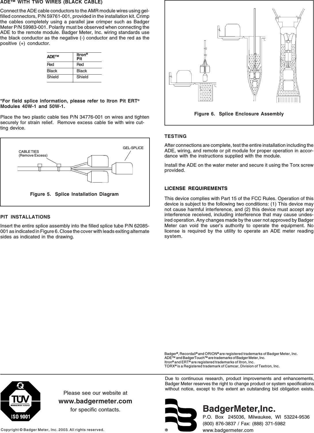 ®Due to continuous research, product improvements and enhancements,Badger Meter reserves the right to change product or system specificationswithout notice, except to the extent an outstanding bid obligation exists.Copyright © Badger Meter, Inc. 2003. All rights reserved.Please see our website atwww.badgermeter.comfor specific contacts. BadgerMeter,Inc.P.O.  Box   245036,  Milwaukee,  WI  53224-9536(800) 876-3837 / Fax: (888) 371-5982www.badgermeter.comBadger®, Recordall® and ORION® are registered trademarks of Badger Meter, Inc.ADE™ and BadgerTouchTM are trademarks of Badger Meter, Inc.Itron® and ERT® are registered trademarks of Itron, Inc.TORX® is a Registered trademark of Camcar, Division of Textron, Inc.PIT INSTALLATIONSInsert the entire splice assembly into the filled splice tube P/N 62085-001 as indicated in Figure 6. Close the cover with leads exiting alternatesides as indicated in the drawing.TESTINGAfter connections are complete, test the entire installation including theADE, wiring, and remote or pit module for proper operation in accor-dance with the instructions supplied with the module.Install the ADE on the water meter and secure it using the Torx screwprovided.LICENSE REQUIREMENTSThis device complies with Part 15 of the FCC Rules. Operation of thisdevice is subject to the following two conditions: (1) This device maynot cause harmful interference, and (2) this device must accept anyinterference received, including interference that may cause undes-ired operation. Any changes made by the user not approved by BadgerMeter can void the user’s authority to operate the equipment. Nolicense is required by the utility to operate an ADE meter readingsystem.CABLE TIES(Remove Excess)GEL-SPLICEFigure 5.  Splice Installation DiagramADE™ WITH TWO WIRES (BLACK CABLE)Connect the ADE cable conductors to the AMR module wires using gel-filled connectors, P/N 59761-001, provided in the installation kit. Crimpthe cables completely using a parallel jaw crimper such as BadgerMeter P/N 59983-001. Polarity must be observed when connecting theADE to the remote module. Badger Meter, Inc. wiring standards usethe black conductor as the negative (-) conductor and the red as thepositive (+) conductor.*For field splice information, please refer to Itron Pit ERT®Modules 40W-1 and 50W-1.Place the two plastic cable ties P/N 34776-001 on wires and tightensecurely for strain relief.  Remove excess cable tie with wire cut-ting device.Figure 6.  Splice Enclosure AssemblyADE™ Itron®PitRed RedBlack BlackShield Shield
