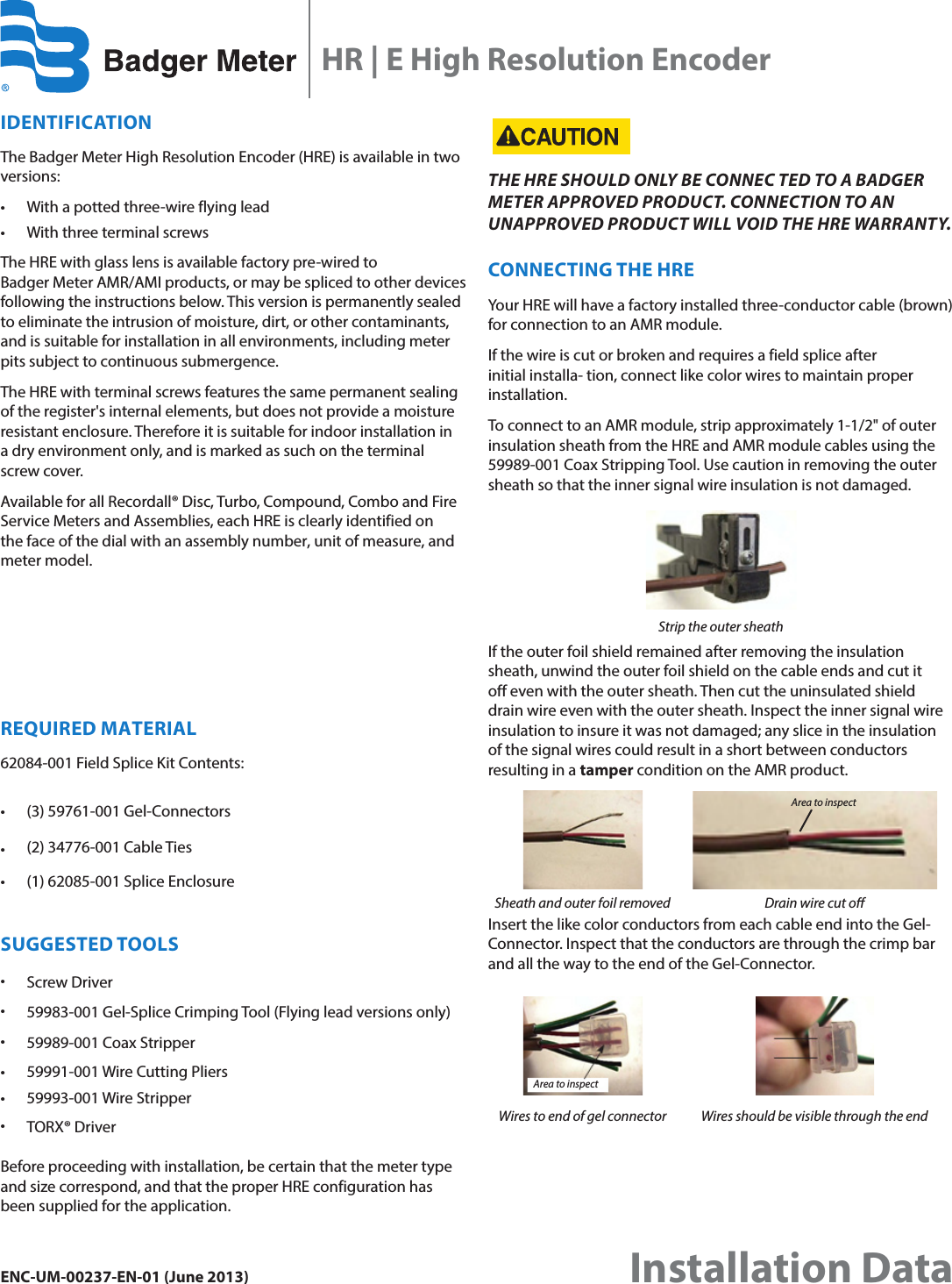 IDENTIFICATIONThe Badger Meter High Resolution Encoder (HRE) is available in two versions:• With a potted three-wire flying lead• With three terminal screwsThe HRE with glass lens is available factory pre-wired to  Badger Meter AMR/AMI products, or may be spliced to other devices following the instructions below. This version is permanently sealed to eliminate the intrusion of moisture, dirt, or other contaminants, and is suitable for installation in all environments, including meter pits subject to continuous submergence.The HRE with terminal screws features the same permanent sealing of the register&apos;s internal elements, but does not provide a moisture resistant enclosure. Therefore it is suitable for indoor installation in  a dry environment only, and is marked as such on the terminal screw cover.Available for all Recordall® Disc, Turbo, Compound, Combo and Fire Service Meters and Assemblies, each HRE is clearly identified on the face of the dial with an assembly number, unit of measure, and meter model.REQUIRED MATERIAL62084-001 Field Splice Kit Contents:• (3) 59761-001 Gel-Connectors•(2) 34776-001 Cable Ties• (1) 62085-001 Splice EnclosureSUGGESTED TOOLS•Screw Driver•59983-001 Gel-Splice Crimping Tool (Flying lead versions only)•59989-001 Coax Stripper• 59991-001 Wire Cutting Pliers•59993-001 Wire Stripper•TORX® DriverBefore proceeding with installation, be certain that the meter type and size correspond, and that the proper HRE configuration has been supplied for the application.THE HRE SHOULD ONLY BE CONNEC TED TO A BADGER METER APPROVED PRODUCT. CONNECTION TO AN UNAPPROVED PRODUCT WILL VOID THE HRE WARRANTY.CONNECTING THE HREYour HRE will have a factory installed three-conductor cable (brown) for connection to an AMR module.If the wire is cut or broken and requires a field splice after initial installa- tion, connect like color wires to maintain proper installation.To connect to an AMR module, strip approximately 1-1/2&quot; of outer insulation sheath from the HRE and AMR module cables using the 59989-001 Coax Stripping Tool. Use caution in removing the outer sheath so that the inner signal wire insulation is not damaged.Strip the outer sheathIf the outer foil shield remained after removing the insulation sheath, unwind the outer foil shield on the cable ends and cut it off even with the outer sheath. Then cut the uninsulated shield drain wire even with the outer sheath. Inspect the inner signal wire insulation to insure it was not damaged; any slice in the insulation of the signal wires could result in a short between conductors resulting in a tamper condition on the AMR product.Sheath and outer foil removed Drain wire cut oInsert the like color conductors from each cable end into the Gel-Connector. Inspect that the conductors are through the crimp bar and all the way to the end of the Gel-Connector.Wires to end of gel connector Wires should be visible through the endArea to inspectArea to inspectHR | E High Resolution EncoderENC-UM-00237-EN-01 (June 2013) Installation Data