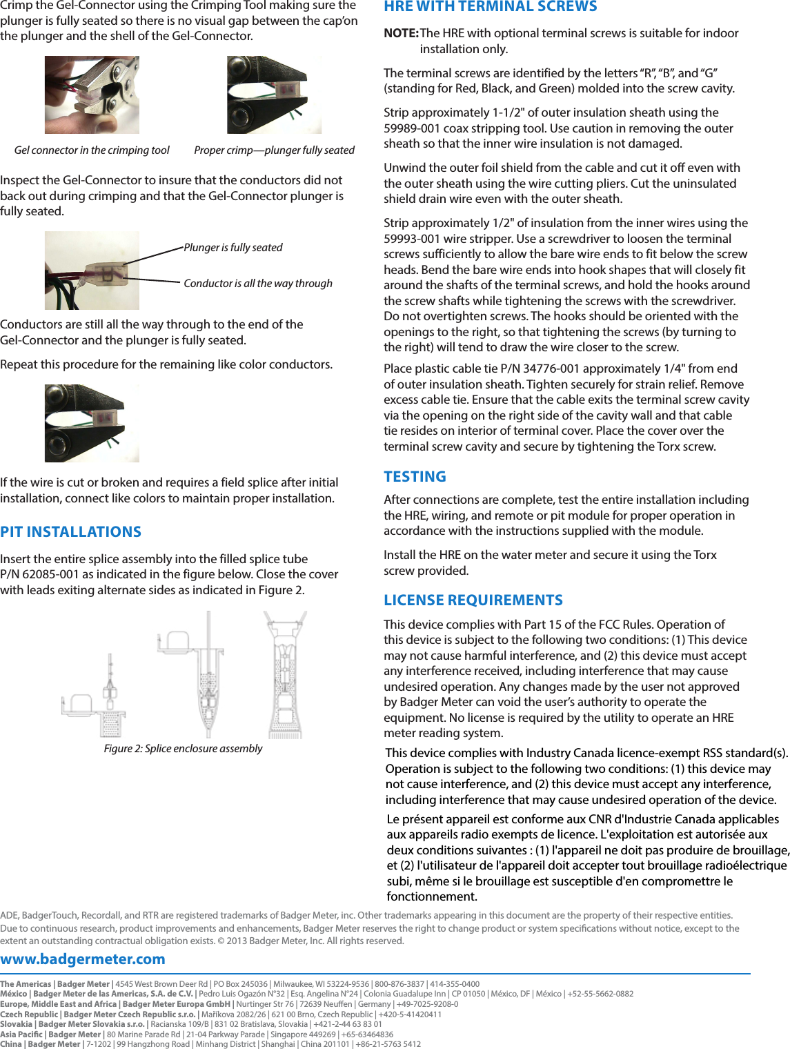 Crimp the Gel-Connector using the Crimping Tool making sure the plunger is fully seated so there is no visual gap between the cap’on the plunger and the shell of the Gel-Connector.Gel connector in the crimping tool Proper crimp—plunger fully seatedInspect the Gel-Connector to insure that the conductors did not back out during crimping and that the Gel-Connector plunger is fully seated.Plunger is fully seatedConductor is all the way throughConductors are still all the way through to the end of the  Gel-Connector and the plunger is fully seated.Repeat this procedure for the remaining like color conductors.If the wire is cut or broken and requires a field splice after initial installation, connect like colors to maintain proper installation.PIT INSTALLATIONSInsert the entire splice assembly into the filled splice tube  P/N 62085-001 as indicated in the figure below. Close the cover  with leads exiting alternate sides as indicated in Figure 2.Figure 2: Splice enclosure assemblyHRE WITH TERMINAL SCREWSOTE:N The HRE with optional terminal screws is suitable for indoor installation only.The terminal screws are identified by the letters “R”, “B”, and “G” (standing for Red, Black, and Green) molded into the screw cavity.Strip approximately 1-1/2&quot; of outer insulation sheath using the  59989-001 coax stripping tool. Use caution in removing the outer sheath so that the inner wire insulation is not damaged.Unwind the outer foil shield from the cable and cut it off even with the outer sheath using the wire cutting pliers. Cut the uninsulated shield drain wire even with the outer sheath.Strip approximately 1/2&quot; of insulation from the inner wires using the 59993-001 wire stripper. Use a screwdriver to loosen the terminal screws sufficiently to allow the bare wire ends to fit below the screw heads. Bend the bare wire ends into hook shapes that will closely fit around the shafts of the terminal screws, and hold the hooks around the screw shafts while tightening the screws with the screwdriver. Do not overtighten screws. The hooks should be oriented with the openings to the right, so that tightening the screws (by turning to the right) will tend to draw the wire closer to the screw.Place plastic cable tie P/N 34776-001 approximately 1/4&quot; from end of outer insulation sheath. Tighten securely for strain relief. Remove excess cable tie. Ensure that the cable exits the terminal screw cavity via the opening on the right side of the cavity wall and that cable tie resides on interior of terminal cover. Place the cover over the terminal screw cavity and secure by tightening the Torx screw.TESTINGAfter connections are complete, test the entire installation including the HRE, wiring, and remote or pit module for proper operation in accordance with the instructions supplied with the module.Install the HRE on the water meter and secure it using the Torx  screw provided.LICENSE REQUIREMENTSThis device complies with Part 15 of the FCC Rules. Operation of this device is subject to the following two conditions: (1) This device may not cause harmful interference, and (2) this device must accept any interference received, including interference that may cause undesired operation. Any changes made by the user not approved by Badger Meter can void the user’s authority to operate the equipment. No license is required by the utility to operate an HRE meter reading system.www.badgermeter.comADE, BadgerTouch, Recordall, and RTR are registered trademarks of Badger Meter, inc. Other trademarks appearing in this document are the property of their respective entities. Due to continuous research, product improvements and enhancements, Badger Meter reserves the right to change product or system specications without notice, except to the extent an outstanding contractual obligation exists. © 2013 Badger Meter, Inc. All rights reserved. The Americas | Badger Meter | 4545 West Brown Deer Rd | PO Box 245036 | Milwaukee, WI 53224-9536 | 800-876-3837 | 414-355-0400México | Badger Meter de las Americas, S.A. de C.V. | Pedro Luis Ogazón N°32 | Esq. Angelina N°24 | Colonia Guadalupe Inn | CP 01050 | México, DF | México | +52-55-5662-0882Europe, Middle East and Africa | Badger Meter Europa GmbH | Nurtinger Str 76 | 72639 Neuen | Germany | +49-7025-9208-0Czech Republic | Badger Meter Czech Republic s.r.o. | Maříkova 2082/26 | 621 00 Brno, Czech Republic | +420-5-41420411Slovakia | Badger Meter Slovakia s.r.o. | Racianska 109/B | 831 02 Bratislava, Slovakia | +421-2-44 63 83 01Asia Pacic | Badger Meter | 80 Marine Parade Rd | 21-04 Parkway Parade | Singapore 449269 | +65-63464836 China | Badger Meter | 7-1202 | 99 Hangzhong Road | Minhang District | Shanghai | China 201101 | +86-21-5763 5412 This device complies with Industry Canada licence-exempt RSS standard(s). Operation is subject to the following two conditions: (1) this device may not cause interference, and (2) this device must accept any interference, including interference that may cause undesired operation of the device.Le présent appareil est conforme aux CNR d&apos;Industrie Canada applicables aux appareils radio exempts de licence. L&apos;exploitation est autorisée aux deux conditions suivantes : (1) l&apos;appareil ne doit pas produire de brouillage, et (2) l&apos;utilisateur de l&apos;appareil doit accepter tout brouillage radioélectrique subi, même si le brouillage est susceptible d&apos;en compromettre le fonctionnement.