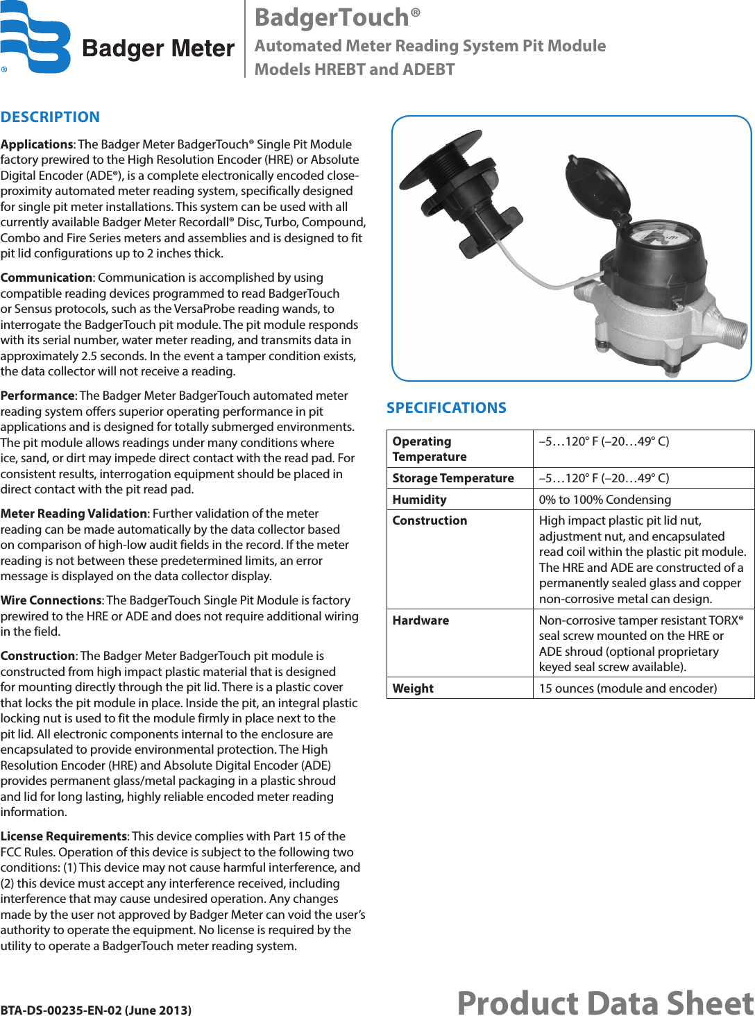 DESCRIPTIONApplications: The Badger Meter BadgerTouch® Single Pit Module factory prewired to the High Resolution Encoder (HRE) or Absolute Digital Encoder (ADE®), is a complete electronically encoded close-proximity automated meter reading system, specifically designed for single pit meter installations. This system can be used with all currently available Badger Meter Recordall® Disc, Turbo, Compound, Combo and Fire Series meters and assemblies and is designed to fit pit lid configurations up to 2 inches thick.Communication: Communication is accomplished by using compatible reading devices programmed to read BadgerTouch or Sensus protocols, such as the VersaProbe reading wands, to interrogate the BadgerTouch pit module. The pit module responds with its serial number, water meter reading, and transmits data in approximately 2.5 seconds. In the event a tamper condition exists, the data collector will not receive a reading.Performance: The Badger Meter BadgerTouch automated meter reading system offers superior operating performance in pit applications and is designed for totally submerged environments.  The pit module allows readings under many conditions where ice, sand, or dirt may impede direct contact with the read pad. For consistent results, interrogation equipment should be placed in direct contact with the pit read pad.Meter Reading Validation: Further validation of the meter reading can be made automatically by the data collector based on comparison of high-low audit fields in the record. If the meter reading is not between these predetermined limits, an error message is displayed on the data collector display.Wire Connections: The BadgerTouch Single Pit Module is factory prewired to the HRE or ADE and does not require additional wiring in the field.Construction: The Badger Meter BadgerTouch pit module is constructed from high impact plastic material that is designed for mounting directly through the pit lid. There is a plastic cover that locks the pit module in place. Inside the pit, an integral plastic locking nut is used to fit the module firmly in place next to the pit lid. All electronic components internal to the enclosure are encapsulated to provide environmental protection. The High Resolution Encoder (HRE) and Absolute Digital Encoder (ADE) provides permanent glass/metal packaging in a plastic shroud and lid for long lasting, highly reliable encoded meter reading information.License Requirements: This device complies with Part 15 of the FCC Rules. Operation of this device is subject to the following two conditions: (1) This device may not cause harmful interference, and (2) this device must accept any interference received, including interference that may cause undesired operation. Any changes made by the user not approved by Badger Meter can void the user’s authority to operate the equipment. No license is required by the utility to operate a BadgerTouch meter reading system.SPECIFICATIONSOperating Temperature–5…120° F (–20…49° C)Storage Temperature –5…120° F (–20…49° C)Humidity 0% to 100% CondensingConstruction High impact plastic pit lid nut, adjustment nut, and encapsulated read coil within the plastic pit module. The HRE and ADE are constructed of a permanently sealed glass and copper non-corrosive metal can design.Hardware Non-corrosive tamper  resistant TORX®     seal screw mounted on the HRE or ADE shroud (optional proprietary keyed seal screw available).Weight 15 ounces (module and encoder)BadgerTouch®Automated Meter Reading System Pit ModuleModels HREBT and ADEBTBTA-DS-00235-EN-02 (June 2013)Product Data Sheet