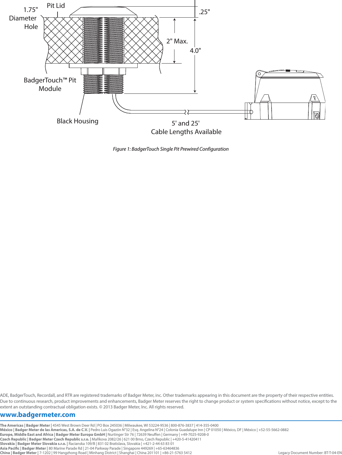 5&apos; and 25&apos; Cable Lengths AvailableBlack HousingBadgerTouch™ PitModulePit Lid4.0&quot;1.75&quot;Diameter Hole.25&quot;2&quot; Max.Figure 1: BadgerTouch Single Pit Prewired Configurationwww.badgermeter.comADE, BadgerTouch, Recordall, and RTR are registered trademarks of Badger Meter, inc. Other trademarks appearing in this document are the property of their respective entities. Due to continuous research, product improvements and enhancements, Badger Meter reserves the right to change product or system specications without notice, except to the extent an outstanding contractual obligation exists. © 2013 Badger Meter, Inc. All rights reserved. The Americas | Badger Meter | 4545 West Brown Deer Rd | PO Box 245036 | Milwaukee, WI 53224-9536 | 800-876-3837 | 414-355-0400México | Badger Meter de las Americas, S.A. de C.V. | Pedro Luis Ogazón N°32 | Esq. Angelina N°24 | Colonia Guadalupe Inn | CP 01050 | México, DF | México | +52-55-5662-0882Europe, Middle East and Africa | Badger Meter Europa GmbH | Nurtinger Str 76 | 72639 Neuen | Germany | +49-7025-9208-0Czech Republic | Badger Meter Czech Republic s.r.o. | Maříkova 2082/26 | 621 00 Brno, Czech Republic | +420-5-41420411Slovakia | Badger Meter Slovakia s.r.o. | Racianska 109/B | 831 02 Bratislava, Slovakia | +421-2-44 63 83 01Asia Pacic | Badger Meter | 80 Marine Parade Rd | 21-04 Parkway Parade | Singapore 449269 | +65-63464836 China | Badger Meter | 7-1202 | 99 Hangzhong Road | Minhang District | Shanghai | China 201101 | +86-21-5763 5412  Legacy Document Number: BT-T-04-EN