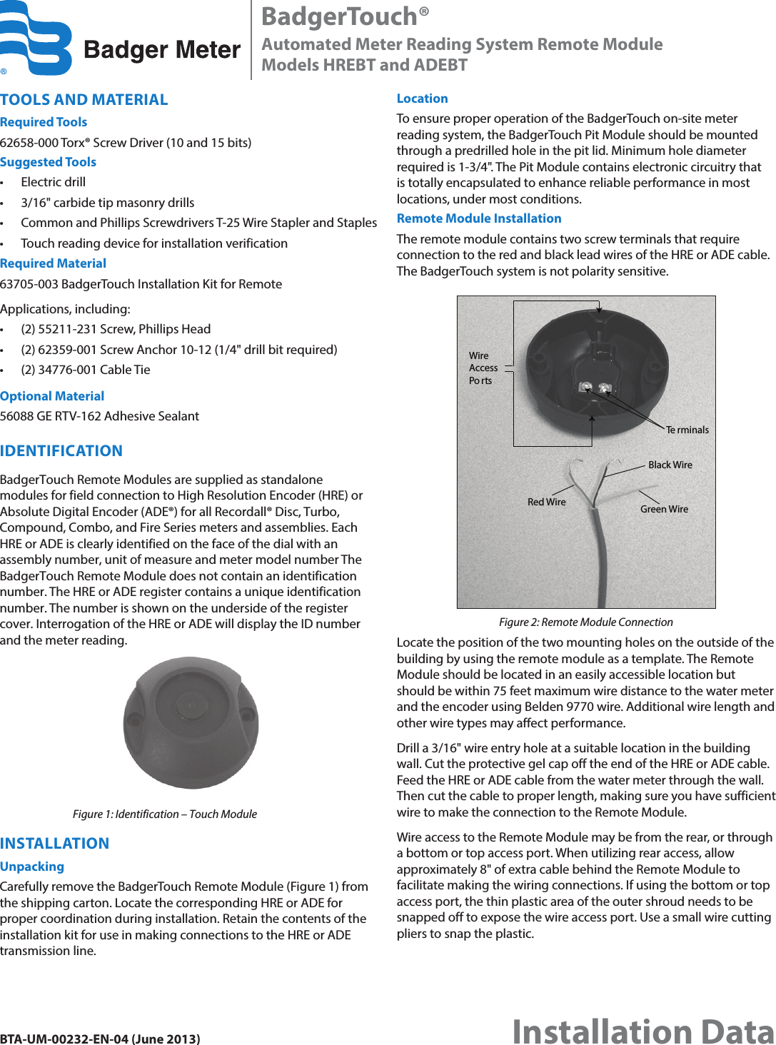 TOOLS AND MATERIALRequired Tools62658-000 Torx® Screw Driver (10 and 15 bits)Suggested Tools• Electric drill• 3/16&quot; carbide tip masonry drills • Common and Phillips Screwdrivers T-25 Wire Stapler and Staples• Touch reading device for installation verificationRequired Material63705-003 BadgerTouch Installation Kit for RemoteApplications, including:• (2) 55211-231 Screw, Phillips Head• (2) 62359-001 Screw Anchor 10-12 (1/4&quot; drill bit required) • (2) 34776-001 Cable TieOptional Material56088 GE RTV-162 Adhesive SealantIDENTIFICATIONBadgerTouch Remote Modules are supplied as standalone modules for field connection to High Resolution Encoder (HRE) or Absolute Digital Encoder (ADE®) for all Recordall® Disc, Turbo, Compound, Combo, and Fire Series meters and assemblies. Each HRE or ADE is clearly identified on the face of the dial with an assembly number, unit of measure and meter model number The BadgerTouch Remote Module does not contain an identification number. The HRE or ADE register contains a unique identification number. The number is shown on the underside of the register cover. Interrogation of the HRE or ADE will display the ID number and the meter reading.Figure 1: Identification – Touch ModuleINSTALLATIONUnpackingCarefully remove the BadgerTouch Remote Module (Figure 1) from the shipping carton. Locate the corresponding HRE or ADE for proper coordination during installation. Retain the contents of the installation kit for use in making connections to the HRE or ADE transmission line.LocationTo ensure proper operation of the BadgerTouch on-site meter reading system, the BadgerTouch Pit Module should be mounted through a predrilled hole in the pit lid. Minimum hole diameter required is 1-3/4&quot;. The Pit Module contains electronic circuitry that is totally encapsulated to enhance reliable performance in most locations, under most conditions.Remote Module InstallationThe remote module contains two screw terminals that require connection to the red and black lead wires of the HRE or ADE cable. The BadgerTouch system is not polarity sensitive.Red WireBlack WireTe rminalsGreen WireWireAccessPo rtsFigure 2: Remote Module ConnectionLocate the position of the two mounting holes on the outside of the building by using the remote module as a template. The Remote Module should be located in an easily accessible location but should be within 75 feet maximum wire distance to the water meter and the encoder using Belden 9770 wire. Additional wire length and other wire types may affect performance.Drill a 3/16&quot; wire entry hole at a suitable location in the building wall. Cut the protective gel cap off the end of the HRE or ADE cable. Feed the HRE or ADE cable from the water meter through the wall. Then cut the cable to proper length, making sure you have sufficient wire to make the connection to the Remote Module.Wire access to the Remote Module may be from the rear, or through a bottom or top access port. When utilizing rear access, allow approximately 8&quot; of extra cable behind the Remote Module to facilitate making the wiring connections. If using the bottom or top access port, the thin plastic area of the outer shroud needs to be snapped off to expose the wire access port. Use a small wire cutting pliers to snap the plastic.BadgerTouch®Automated Meter Reading System Remote ModuleModels HREBT and ADEBTBTA-UM-00232-EN-04 (June 2013)Installation Data