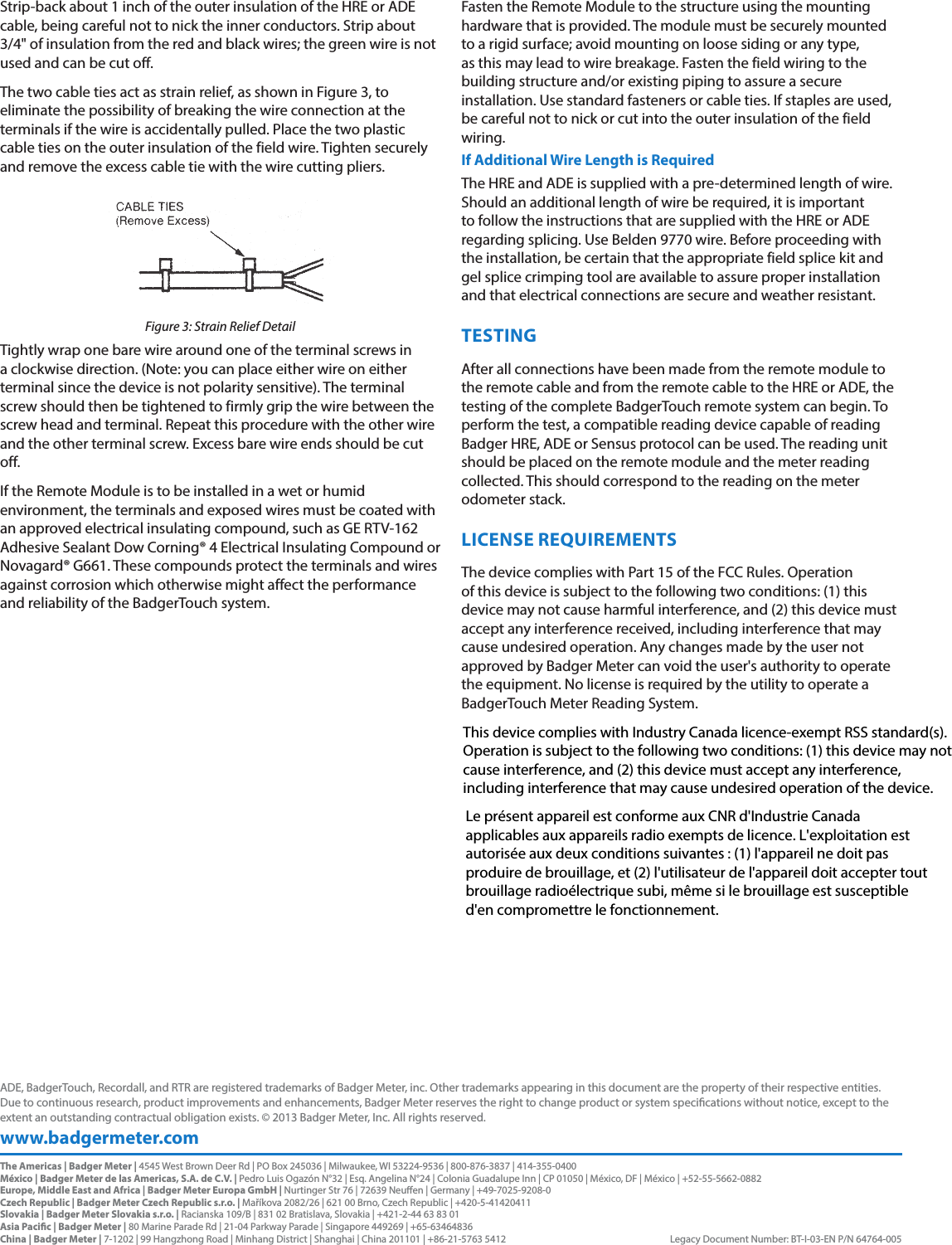 Strip-back about 1 inch of the outer insulation of the HRE or ADE cable, being careful not to nick the inner conductors. Strip about 3/4&quot; of insulation from the red and black wires; the green wire is not used and can be cut off.The two cable ties act as strain relief, as shown in Figure 3, to eliminate the possibility of breaking the wire connection at the terminals if the wire is accidentally pulled. Place the two plastic cable ties on the outer insulation of the field wire. Tighten securely and remove the excess cable tie with the wire cutting pliers.Figure 3: Strain Relief DetailTightly wrap one bare wire around one of the terminal screws in a clockwise direction. (Note: you can place either wire on either terminal since the device is not polarity sensitive). The terminal screw should then be tightened to firmly grip the wire between the screw head and terminal. Repeat this procedure with the other wire and the other terminal screw. Excess bare wire ends should be cut off.If the Remote Module is to be installed in a wet or humid environment, the terminals and exposed wires must be coated with an approved electrical insulating compound, such as GE RTV-162 Adhesive Sealant Dow Corning® 4 Electrical Insulating Compound or Novagard® G661. These compounds protect the terminals and wires against corrosion which otherwise might affect the performance and reliability of the BadgerTouch system.Fasten the Remote Module to the structure using the mounting hardware that is provided. The module must be securely mounted to a rigid surface; avoid mounting on loose siding or any type, as this may lead to wire breakage. Fasten the field wiring to the building structure and/or existing piping to assure a secure installation. Use standard fasteners or cable ties. If staples are used, be careful not to nick or cut into the outer insulation of the field wiring.If Additional Wire Length is RequiredThe HRE and ADE is supplied with a pre-determined length of wire. Should an additional length of wire be required, it is important to follow the instructions that are supplied with the HRE or ADE regarding splicing. Use Belden 9770 wire. Before proceeding with the installation, be certain that the appropriate field splice kit and gel splice crimping tool are available to assure proper installation and that electrical connections are secure and weather resistant.TESTINGAfter all connections have been made from the remote module to the remote cable and from the remote cable to the HRE or ADE, the testing of the complete BadgerTouch remote system can begin. To perform the test, a compatible reading device capable of reading Badger HRE, ADE or Sensus protocol can be used. The reading unit should be placed on the remote module and the meter reading collected. This should correspond to the reading on the meter odometer stack.LICENSE REQUIREMENTSThe device complies with Part 15 of the FCC Rules. Operation of this device is subject to the following two conditions: (1) this device may not cause harmful interference, and (2) this device must accept any interference received, including interference that may cause undesired operation. Any changes made by the user not approved by Badger Meter can void the user&apos;s authority to operate the equipment. No license is required by the utility to operate a BadgerTouch Meter Reading System.www.badgermeter.comADE, BadgerTouch, Recordall, and RTR are registered trademarks of Badger Meter, inc. Other trademarks appearing in this document are the property of their respective entities. Due to continuous research, product improvements and enhancements, Badger Meter reserves the right to change product or system specications without notice, except to the extent an outstanding contractual obligation exists. © 2013 Badger Meter, Inc. All rights reserved. The Americas | Badger Meter | 4545 West Brown Deer Rd | PO Box 245036 | Milwaukee, WI 53224-9536 | 800-876-3837 | 414-355-0400México | Badger Meter de las Americas, S.A. de C.V. | Pedro Luis Ogazón N°32 | Esq. Angelina N°24 | Colonia Guadalupe Inn | CP 01050 | México, DF | México | +52-55-5662-0882Europe, Middle East and Africa | Badger Meter Europa GmbH | Nurtinger Str 76 | 72639 Neuen | Germany | +49-7025-9208-0Czech Republic | Badger Meter Czech Republic s.r.o. | Maříkova 2082/26 | 621 00 Brno, Czech Republic | +420-5-41420411Slovakia | Badger Meter Slovakia s.r.o. | Racianska 109/B | 831 02 Bratislava, Slovakia | +421-2-44 63 83 01Asia Pacic | Badger Meter | 80 Marine Parade Rd | 21-04 Parkway Parade | Singapore 449269 | +65-63464836 China | Badger Meter | 7-1202 | 99 Hangzhong Road | Minhang District | Shanghai | China 201101 | +86-21-5763 5412  Legacy Document Number: BT-I-03-EN P/N 64764-005This device complies with Industry Canada licence-exempt RSS standard(s). Operation is subject to the following two conditions: (1) this device may not cause interference, and (2) this device must accept any interference, including interference that may cause undesired operation of the device.Le présent appareil est conforme aux CNR d&apos;Industrie Canada applicables aux appareils radio exempts de licence. L&apos;exploitation est autorisée aux deux conditions suivantes : (1) l&apos;appareil ne doit pas produire de brouillage, et (2) l&apos;utilisateur de l&apos;appareil doit accepter tout brouillage radioélectrique subi, même si le brouillage est susceptible d&apos;en compromettre le fonctionnement.