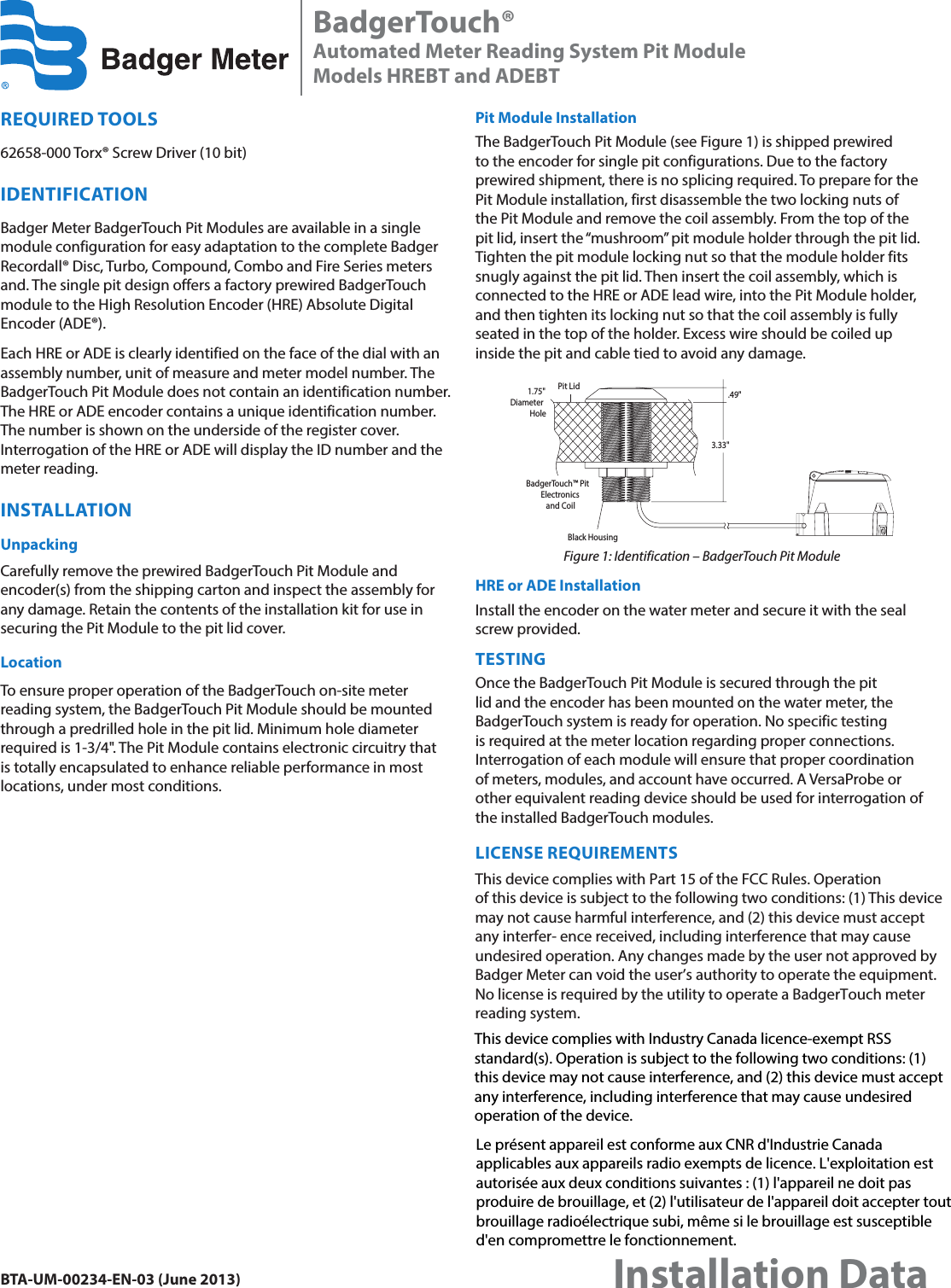 REQUIRED TOOLS62658-000 Torx® Screw Driver (10 bit)IDENTIFICATIONBadger Meter BadgerTouch Pit Modules are available in a single module configuration for easy adaptation to the complete Badger Recordall® Disc, Turbo, Compound, Combo and Fire Series meters and. The single pit design offers a factory prewired BadgerTouch module to the High Resolution Encoder (HRE) Absolute Digital Encoder (ADE®).Each HRE or ADE is clearly identified on the face of the dial with an assembly number, unit of measure and meter model number. The BadgerTouch Pit Module does not contain an identification number. The HRE or ADE encoder contains a unique identification number. The number is shown on the underside of the register cover. Interrogation of the HRE or ADE will display the ID number and the meter reading.INSTALLATIONUnpackingCarefully remove the prewired BadgerTouch Pit Module and encoder(s) from the shipping carton and inspect the assembly for any damage. Retain the contents of the installation kit for use in securing the Pit Module to the pit lid cover.LocationTo ensure proper operation of the BadgerTouch on-site meter reading system, the BadgerTouch Pit Module should be mounted through a predrilled hole in the pit lid. Minimum hole diameter required is 1-3/4&quot;. The Pit Module contains electronic circuitry that is totally encapsulated to enhance reliable performance in most locations, under most conditions.Pit Module InstallationThe BadgerTouch Pit Module (see Figure 1) is shipped prewired to the encoder for single pit configurations. Due to the factory prewired shipment, there is no splicing required. To prepare for the Pit Module installation, first disassemble the two locking nuts of the Pit Module and remove the coil assembly. From the top of the pit lid, insert the “mushroom” pit module holder through the pit lid. Tighten the pit module locking nut so that the module holder fits snugly against the pit lid. Then insert the coil assembly, which is connected to the HRE or ADE lead wire, into the Pit Module holder, and then tighten its locking nut so that the coil assembly is fully seated in the top of the holder. Excess wire should be coiled up inside the pit and cable tied to avoid any damage.Black HousingBadgerTouch™ PitElectronicsand CoilPit Lid3.33&quot;1.75&quot;Diameter Hole.49&quot;Figure 1: Identification – BadgerTouch Pit ModuleHRE or ADE InstallationInstall the encoder on the water meter and secure it with the seal screw provided.TESTINGOnce the BadgerTouch Pit Module is secured through the pit lid and the encoder has been mounted on the water meter, the BadgerTouch system is ready for operation. No specific testing is required at the meter location regarding proper connections. Interrogation of each module will ensure that proper coordination of meters, modules, and account have occurred. A VersaProbe or other equivalent reading device should be used for interrogation of the installed BadgerTouch modules.LICENSE REQUIREMENTSThis device complies with Part 15 of the FCC Rules. Operation of this device is subject to the following two conditions: (1) This device may not cause harmful interference, and (2) this device must accept any interfer- ence received, including interference that may cause undesired operation. Any changes made by the user not approved by Badger Meter can void the user’s authority to operate the equipment. No license is required by the utility to operate a BadgerTouch meter reading system.BadgerTouch®Automated Meter Reading System Pit ModuleModels HREBT and ADEBTBTA-UM-00234-EN-03 (June 2013)Installation DataThis device complies with Industry Canada licence-exempt RSS standard(s). Operation is subject to the following two conditions: (1) this device may not cause interference, and (2) this device must accept any interference, including interference that may cause undesired operation of the device.Le présent appareil est conforme aux CNR d&apos;Industrie Canada applicables aux appareils radio exempts de licence. L&apos;exploitation est autorisée aux deux conditions suivantes : (1) l&apos;appareil ne doit pas produire de brouillage, et (2) l&apos;utilisateur de l&apos;appareil doit accepter tout brouillage radioélectrique subi, même si le brouillage est susceptible d&apos;en compromettre le fonctionnement.