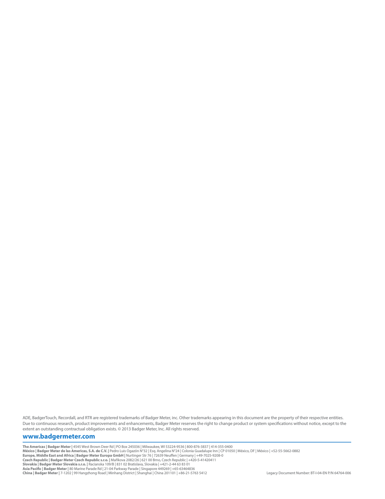 www.badgermeter.comADE, BadgerTouch, Recordall, and RTR are registered trademarks of Badger Meter, inc. Other trademarks appearing in this document are the property of their respective entities. Due to continuous research, product improvements and enhancements, Badger Meter reserves the right to change product or system specications without notice, except to the extent an outstanding contractual obligation exists. © 2013 Badger Meter, Inc. All rights reserved. The Americas | Badger Meter | 4545 West Brown Deer Rd | PO Box 245036 | Milwaukee, WI 53224-9536 | 800-876-3837 | 414-355-0400México | Badger Meter de las Americas, S.A. de C.V. | Pedro Luis Ogazón N°32 | Esq. Angelina N°24 | Colonia Guadalupe Inn | CP 01050 | México, DF | México | +52-55-5662-0882Europe, Middle East and Africa | Badger Meter Europa GmbH | Nurtinger Str 76 | 72639 Neuen | Germany | +49-7025-9208-0Czech Republic | Badger Meter Czech Republic s.r.o. | Maříkova 2082/26 | 621 00 Brno, Czech Republic | +420-5-41420411Slovakia | Badger Meter Slovakia s.r.o. | Racianska 109/B | 831 02 Bratislava, Slovakia | +421-2-44 63 83 01Asia Pacic | Badger Meter | 80 Marine Parade Rd | 21-04 Parkway Parade | Singapore 449269 | +65-63464836 China | Badger Meter | 7-1202 | 99 Hangzhong Road | Minhang District | Shanghai | China 201101 | +86-21-5763 5412  Legacy Document Number: BT-I-04-EN P/N 64764-006