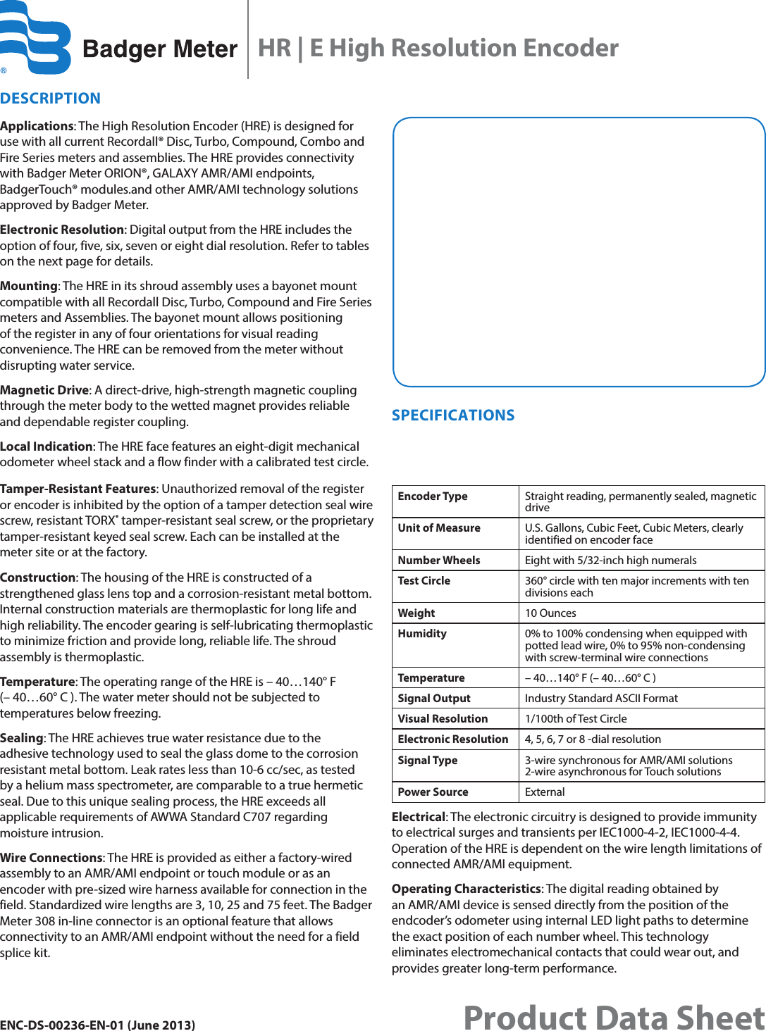 DESCRIPTIONApplications: The High Resolution Encoder (HRE) is designed for use with all current Recordall® Disc, Turbo, Compound, Combo and Fire Series meters and assemblies. The HRE provides connectivity with Badger Meter ORION®, GALAXY AMR/AMI endpoints, BadgerTouch® modules.and other AMR/AMI technology solutions approved by Badger Meter.Electronic Resolution: Digital output from the HRE includes the option of four, five, six, seven or eight dial resolution. Refer to tables on the next page for details.Mounting: The HRE in its shroud assembly uses a bayonet mount compatible with all Recordall Disc, Turbo, Compound and Fire Series meters and Assemblies. The bayonet mount allows positioning of the register in any of four orientations for visual reading convenience. The HRE can be removed from the meter without disrupting water service.Magnetic Drive: A direct-drive, high-strength magnetic coupling through the meter body to the wetted magnet provides reliable and dependable register coupling.Local Indication: The HRE face features an eight-digit mechanical odometer wheel stack and a flow finder with a calibrated test circle. Tamper-Resistant Features: Unauthorized removal of the register or encoder is inhibited by the option of a tamper detection seal wire screw, resistant TORX® tamper-resistant seal screw, or the proprietary tamper-resistant keyed seal screw. Each can be installed at the meter site or at the factory.Construction: The housing of the HRE is constructed of a strengthened glass lens top and a corrosion-resistant metal bottom. Internal construction materials are thermoplastic for long life and high reliability. The encoder gearing is self-lubricating thermoplastic to minimize friction and provide long, reliable life. The shroud assembly is thermoplastic.Temperature: The operating range of the HRE is – 40…140°F (– 40…60° C ). The water meter should not be subjected to temperatures below freezing.Sealing: The HRE achieves true water resistance due to the  adhesive technology used to seal the glass dome to the corrosion resistant metal bottom. Leak rates less than 10-6 cc/sec, as tested  by a helium mass spectrometer, are comparable to a true hermetic seal. Due to this unique sealing process, the HRE exceeds all applicable requirements of AWWA Standard C707 regarding moisture intrusion.Wire Connections: The HRE is provided as either a factory-wired assembly to an AMR/AMI endpoint or touch module or as an encoder with pre-sized wire harness available for connection in the field. Standardized wire lengths are 3, 10, 25 and 75 feet. The Badger Meter 308 in-line connector is an optional feature that allows connectivity to an AMR/AMI endpoint without the need for a field splice kit. SPECIFICATIONSEncoder Type Straight reading, permanently sealed, magnetic driveUnit of Measure U.S. Gallons, Cubic Feet, Cubic Meters, clearly identified on encoder faceNumber Wheels Eight with 5/32-inch high numeralsTest Circle 360° circle with ten major increments with ten divisions eachWeight 10 OuncesHumidity 0% to 100% condensing when equipped with potted lead wire, 0% to 95% non-condensing with screw-terminal wire connectionsTemperature – 40…140° F (– 40…60° C )Signal Output Industry Standard ASCII FormatVisual Resolution 1/100th of Test CircleElectronic Resolution 4, 5, 6, 7 or 8 -dial resolutionSignal Type 3-wire synchronous for AMR/AMI solutions 2-wire asynchronous for Touch solutionsPower Source ExternalElectrical: The electronic circuitry is designed to provide immunity to electrical surges and transients per IEC1000-4-2, IEC1000-4-4. Operation of the HRE is dependent on the wire length limitations of connected AMR/AMI equipment.Operating Characteristics: The digital reading obtained by an AMR/AMI device is sensed directly from the position of the endcoder’s odometer using internal LED light paths to determine the exact position of each number wheel. This technology eliminates electromechanical contacts that could wear out, and provides greater long-term performance.HR | E High Resolution EncoderENC-DS-00236-EN-01 (June 2013) Product Data Sheet