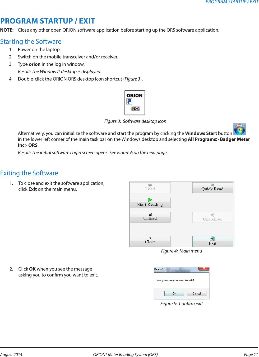 PROGRAM STARTUP / EXITOTE:N Close any other open ORION software application before starting up the ORS software application.Starting the Software1.  Power on the laptop.2.  Switch on the mobile transceiver and/or receiver.3.  Type orion in the log in window. Result: The Windows® desktop is displayed.4.  Double-click the ORION ORS desktop icon shortcut (Figure 3).Figure 3:  Software desktop icon Alternatively, you can initialize the software and start the program by clicking the Windows Start button   in the lower left corner of the main task bar on the Windows desktop and selecting All Programs&gt; Badger Meter Inc&gt; ORS.   Result: The initial software Login screen opens. See Figure 6 on the next page.Exiting the Software1.  To close and exit the software application, click Exit on the main menu. Figure 4:  Main menu 2.  Click OK when you see the message asking you to conrm you want to exit. Figure 5:  Confirm exitPROGRAM STARTUP / EXIT Page 11 August 2014 ORION® Meter Reading System (ORS) 