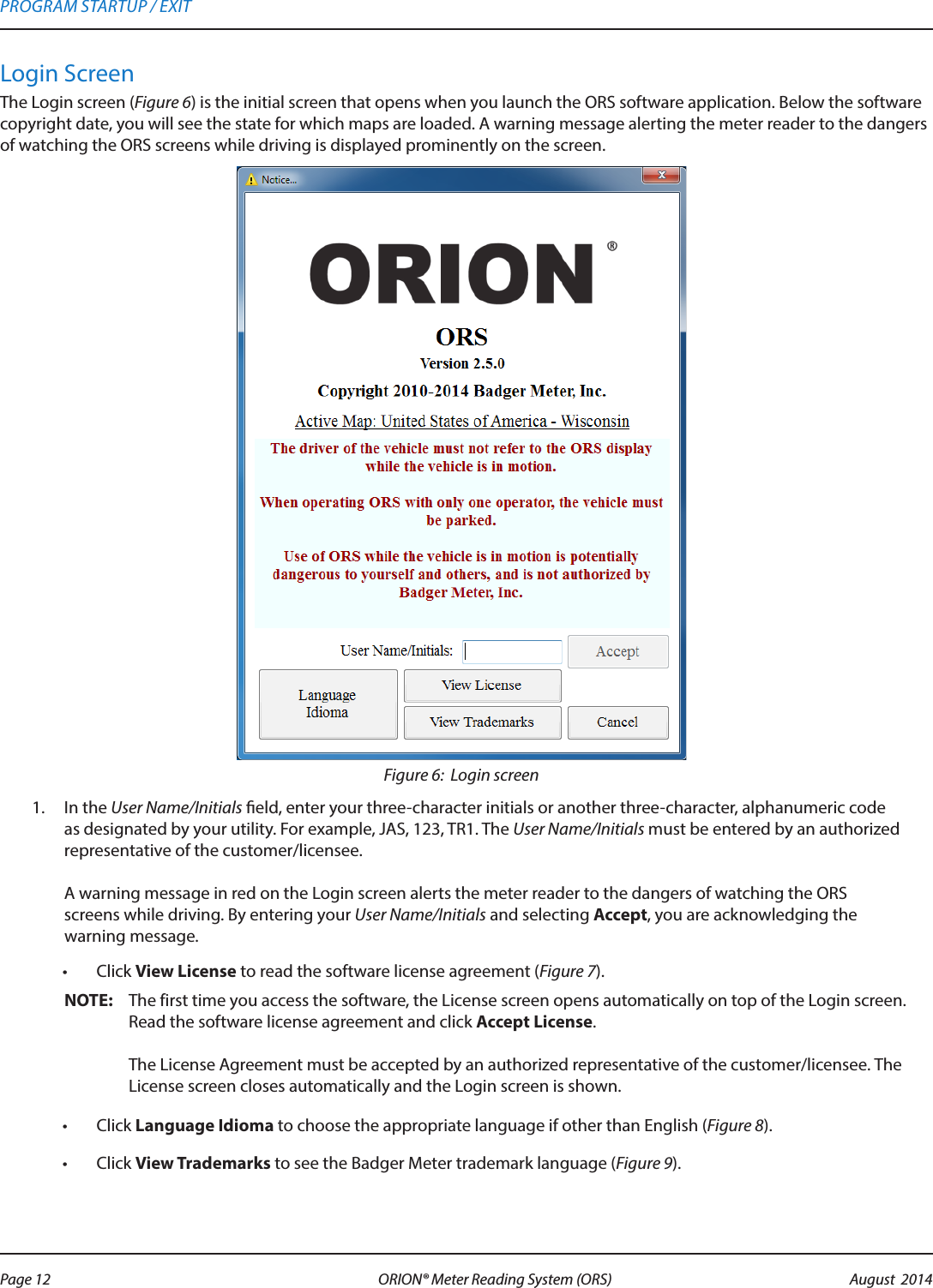 Login ScreenThe Login screen (Figure 6) is the initial screen that opens when you launch the ORS software application. Below the software copyright date, you will see the state for which maps are loaded. A warning message alerting the meter reader to the dangers of watching the ORS screens while driving is displayed prominently on the screen. Figure 6:  Login screen1.  In the User Name/Initials eld, enter your three-character initials or another three-character, alphanumeric code as designated by your utility. For example, JAS, 123, TR1. The User Name/Initials must be entered by an authorized representative of the customer/licensee.  A warning message in red on the Login screen alerts the meter reader to the dangers of watching the ORS screens while driving. By entering your User Name/Initials and selecting Accept, you are acknowledging the warning message.•  Click View License to read the software license agreement (Figure 7).OTE:N The first time you access the software, the License screen opens automatically on top of the Login screen. Read the software license agreement and click Accept License.   The License Agreement must be accepted by an authorized representative of the customer/licensee. The License screen closes automatically and the Login screen is shown.•  Click Language Idioma to choose the appropriate language if other than English (Figure 8). •  Click View Trademarks to see the Badger Meter trademark language (Figure 9). PROGRAM STARTUP / EXITPage 12 August  2014ORION® Meter Reading System (ORS) 