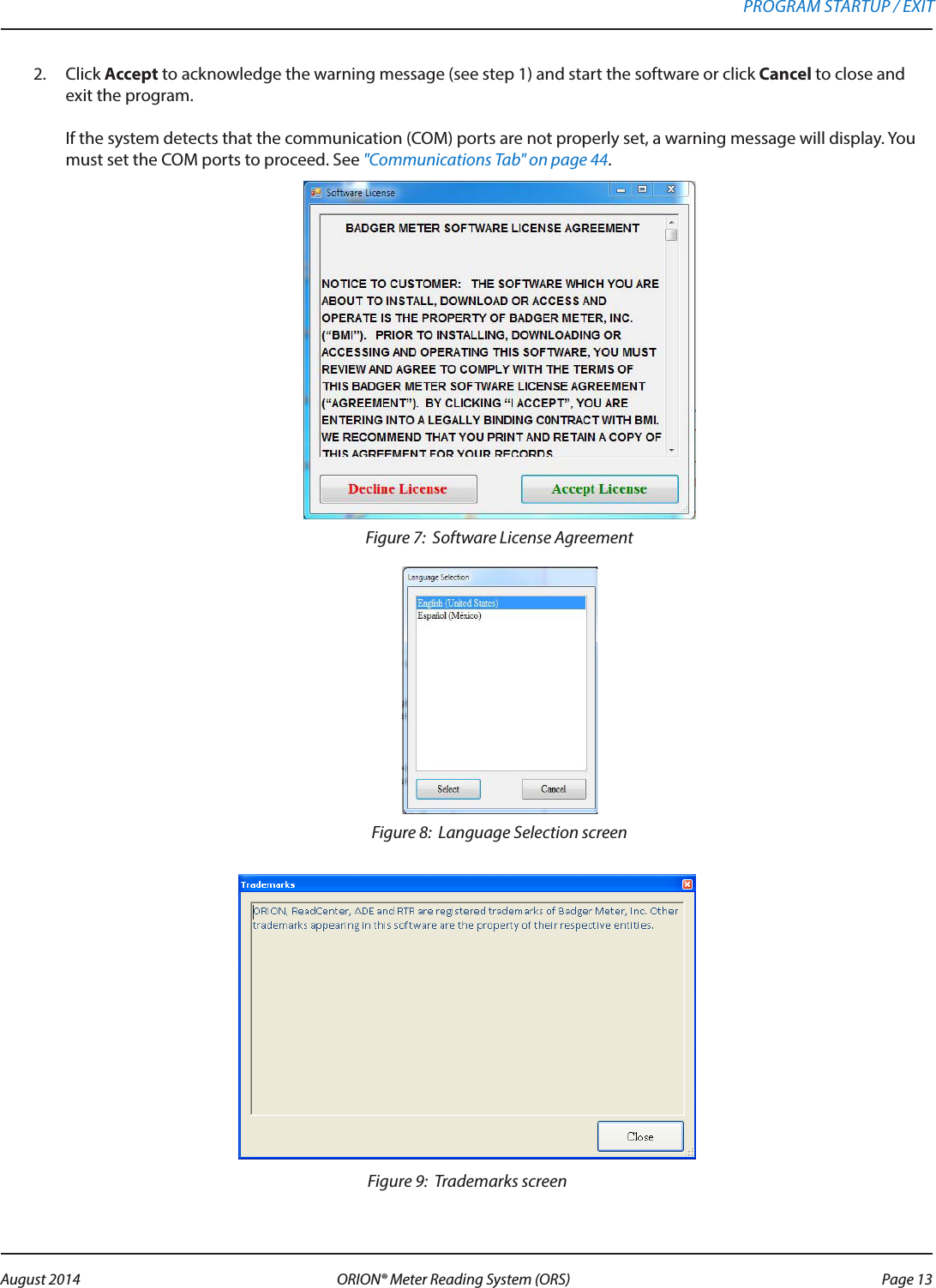 2.  Click Accept to acknowledge the warning message (see step 1) and start the software or click Cancel to close and exit the program.   If the system detects that the communication (COM) ports are not properly set, a warning message will display. You must set the COM ports to proceed. See &quot;Communications Tab&quot; on page 44.Figure 7:  Software License AgreementFigure 8:  Language Selection screenFigure 9:  Trademarks screenPROGRAM STARTUP / EXIT Page 13 August 2014 ORION® Meter Reading System (ORS) 