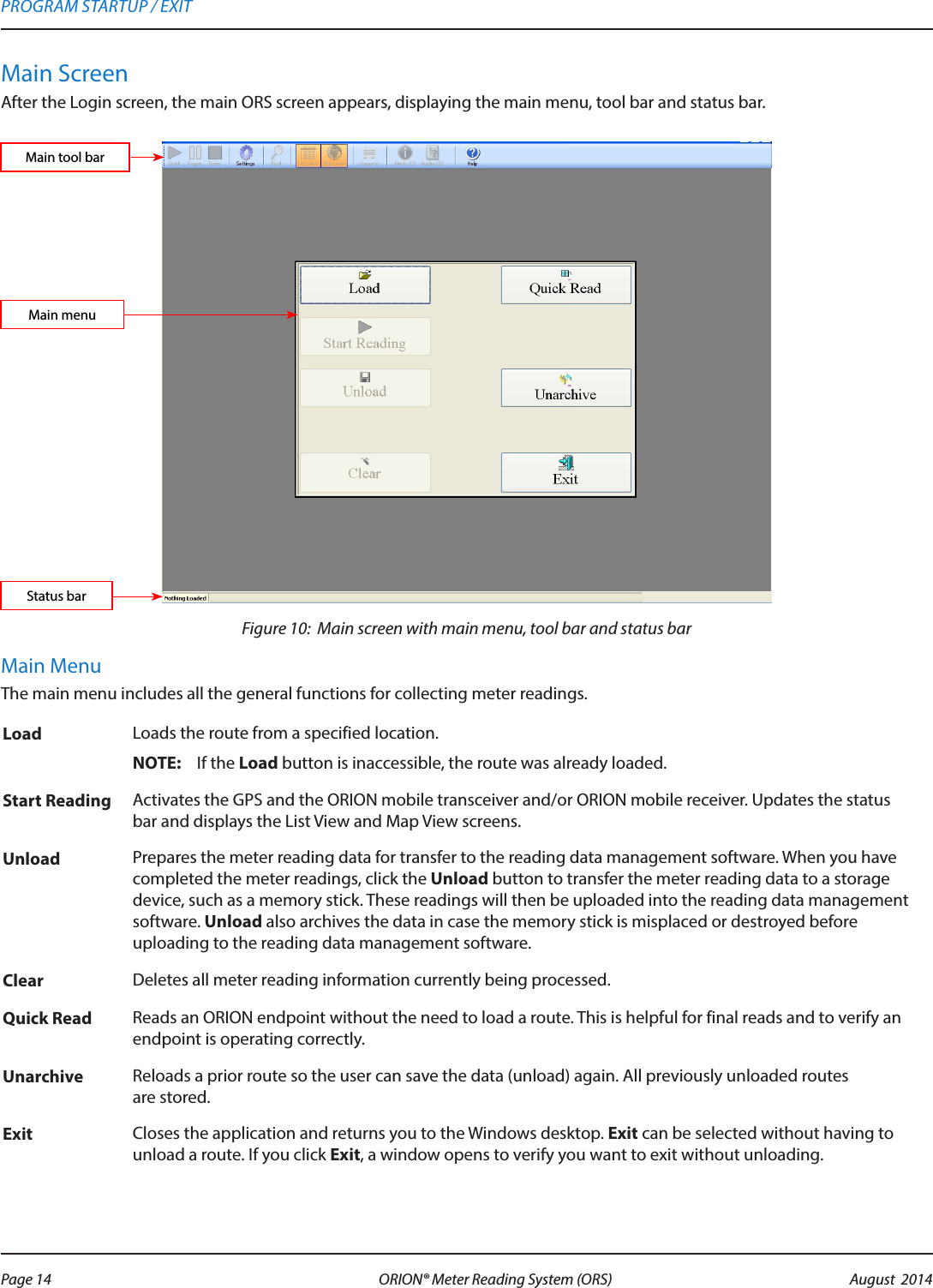 Main ScreenAfter the Login screen, the main ORS screen appears, displaying the main menu, tool bar and status bar.Figure 10:  Main screen with main menu, tool bar and status barMain MenuThe main menu includes all the general functions for collecting meter readings.Load Loads the route from a specified location.OTE:N If the Load button is inaccessible, the route was already loaded.Start Reading Activates the GPS and the ORION mobile transceiver and/or ORION mobile receiver. Updates the status bar and displays the List View and Map View screens. Unload Prepares the meter reading data for transfer to the reading data management software. When you have completed the meter readings, click the Unload button to transfer the meter reading data to a storage device, such as a memory stick. These readings will then be uploaded into the reading data management software. Unload also archives the data in case the memory stick is misplaced or destroyed before uploading to the reading data management software.Clear Deletes all meter reading information currently being processed. Quick Read Reads an ORION endpoint without the need to load a route. This is helpful for final reads and to verify an endpoint is operating correctly.Unarchive Reloads a prior route so the user can save the data (unload) again. All previously unloaded routes  are stored.Exit Closes the application and returns you to the Windows desktop. Exit can be selected without having to unload a route. If you click Exit, a window opens to verify you want to exit without unloading. Main tool barStatus barMain menuPROGRAM STARTUP / EXITPage 14 August  2014ORION® Meter Reading System (ORS) 