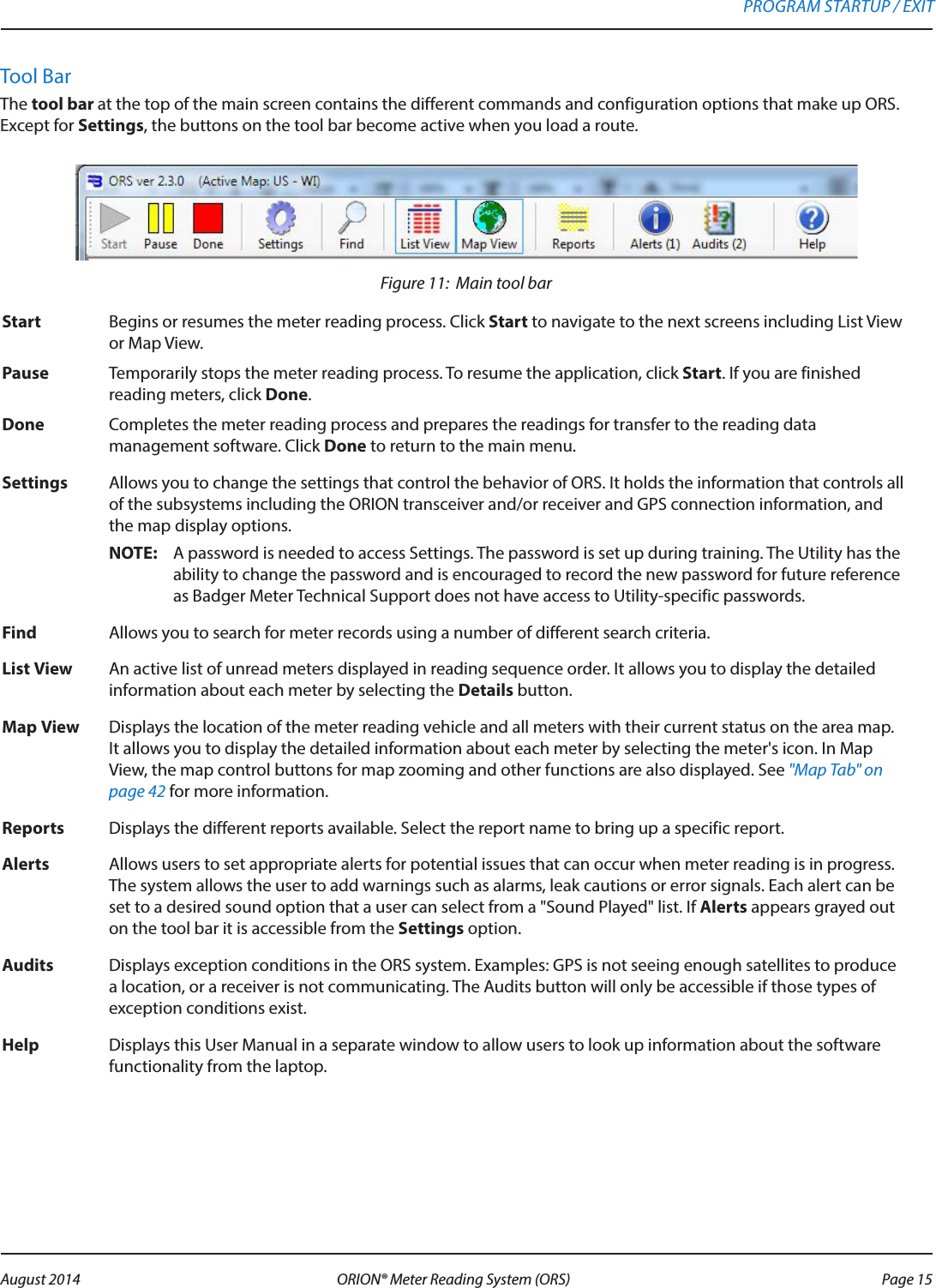Tool BarThe tool bar at the top of the main screen contains the different commands and configuration options that make up ORS. Except for Settings, the buttons on the tool bar become active when you load a route. Figure 11:  Main tool barStart Begins or resumes the meter reading process. Click Start to navigate to the next screens including List View or Map View.Pause Temporarily stops the meter reading process. To resume the application, click Start. If you are finished reading meters, click Done.Done Completes the meter reading process and prepares the readings for transfer to the reading data management software. Click Done to return to the main menu.Settings Allows you to change the settings that control the behavior of ORS. It holds the information that controls all of the subsystems including the ORION transceiver and/or receiver and GPS connection information, and the map display options.OTE:N A password is needed to access Settings. The password is set up during training. The Utility has the ability to change the password and is encouraged to record the new password for future reference as Badger Meter Technical Support does not have access to Utility-specific passwords.Find Allows you to search for meter records using a number of different search criteria.List View  An active list of unread meters displayed in reading sequence order. It allows you to display the detailed information about each meter by selecting the Details button. Map View  Displays the location of the meter reading vehicle and all meters with their current status on the area map. It allows you to display the detailed information about each meter by selecting the meter&apos;s icon. In Map View, the map control buttons for map zooming and other functions are also displayed. See &quot;Map Tab&quot; on page 42 for more information.  Reports  Displays the different reports available. Select the report name to bring up a specific report.Alerts  Allows users to set appropriate alerts for potential issues that can occur when meter reading is in progress. The system allows the user to add warnings such as alarms, leak cautions or error signals. Each alert can be set to a desired sound option that a user can select from a &quot;Sound Played&quot; list. If Alerts appears grayed out on the tool bar it is accessible from the Settings option.Audits Displays exception conditions in the ORS system. Examples: GPS is not seeing enough satellites to produce a location, or a receiver is not communicating. The Audits button will only be accessible if those types of exception conditions exist.Help Displays this User Manual in a separate window to allow users to look up information about the software functionality from the laptop.PROGRAM STARTUP / EXIT Page 15 August 2014 ORION® Meter Reading System (ORS) 