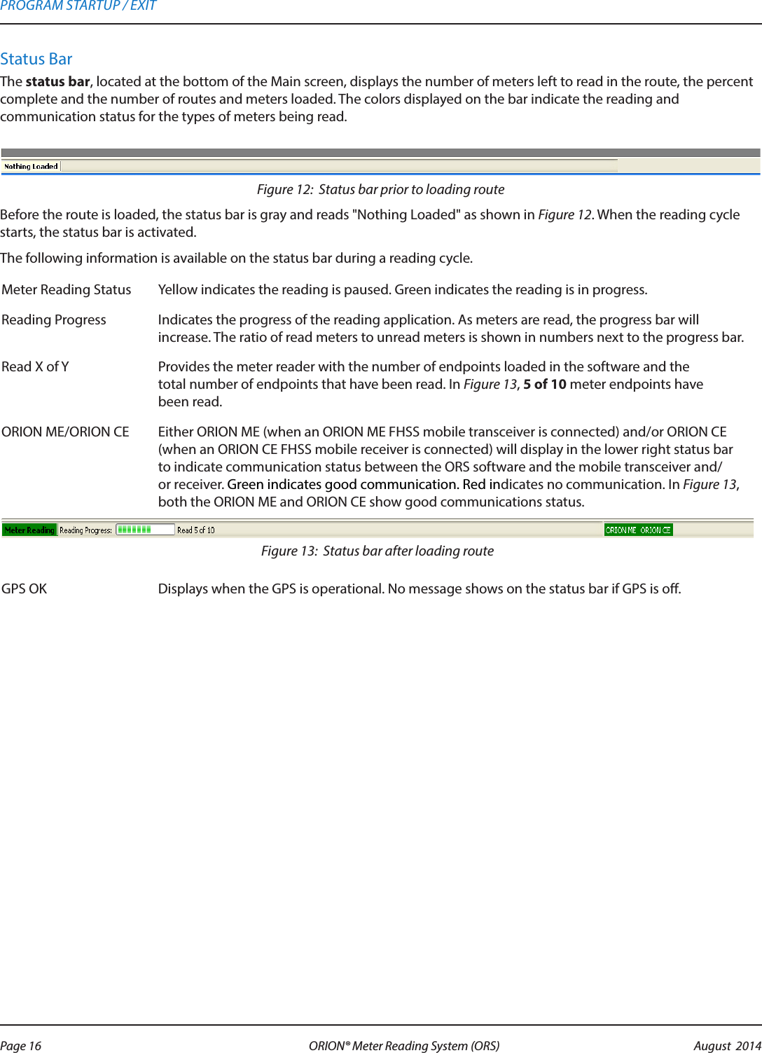 Status BarThe status bar, located at the bottom of the Main screen, displays the number of meters left to read in the route, the percent complete and the number of routes and meters loaded. The colors displayed on the bar indicate the reading and  communication status for the types of meters being read.Figure 12:  Status bar prior to loading routeBefore the route is loaded, the status bar is gray and reads &quot;Nothing Loaded&quot; as shown in Figure 12. When the reading cycle starts, the status bar is activated.The following information is available on the status bar during a reading cycle.Meter Reading Status Yellow indicates the reading is paused. Green indicates the reading is in progress.Reading Progress Indicates the progress of the reading application. As meters are read, the progress bar will increase. The ratio of read meters to unread meters is shown in numbers next to the progress bar.Read X of Y  Provides the meter reader with the number of endpoints loaded in the software and the  total number of endpoints that have been read. In Figure 13, 5 of 10 meter endpoints have  been read.ORION ME/ORION CE  Either ORION ME (when an ORION ME FHSS mobile transceiver is connected) and/or ORION CE (when an ORION CE FHSS mobile receiver is connected) will display in the lower right status bar to indicate communication status between the ORS software and the mobile transceiver and/or receiver. Green indicates good communication. Red indicates no communication. In Figure 13, both the ORION ME and ORION CE show good communications status.Figure 13:  Status bar after loading routeGPS OK Displays when the GPS is operational. No message shows on the status bar if GPS is off. PROGRAM STARTUP / EXITPage 16 August  2014ORION® Meter Reading System (ORS) 