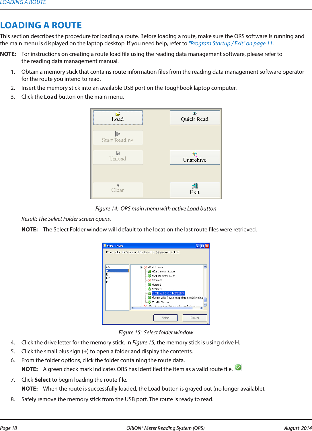 LOADING A ROUTEThis section describes the procedure for loading a route. Before loading a route, make sure the ORS software is running and the main menu is displayed on the laptop desktop. If you need help, refer to &quot;Program Startup / Exit&quot; on page 11.OTE:N For instructions on creating a route load file using the reading data management software, please refer to  the reading data management manual. 1.  Obtain a memory stick that contains route information les from the reading data management software operator for the route you intend to read.2.  Insert the memory stick into an available USB port on the Toughbook laptop computer.3.  Click the Load button on the main menu.Figure 14:  ORS main menu with active Load button Result: The Select Folder screen opens.OTE:N The Select Folder window will default to the location the last route files were retrieved.Figure 15:  Select folder window4.  Click the drive letter for the memory stick. In Figure 15, the memory stick is using drive H. 5.  Click the small plus sign (+) to open a folder and display the contents. 6.  From the folder options, click the folder containing the route data.OTE:N A green check mark indicates ORS has identified the item as a valid route file. 7.  Click Select to begin loading the route le.OTE:N When the route is successfully loaded, the Load button is grayed out (no longer available).8.  Safely remove the memory stick from the USB port. The route is ready to read.LOADING A ROUTEPage 18 August  2014ORION® Meter Reading System (ORS) 