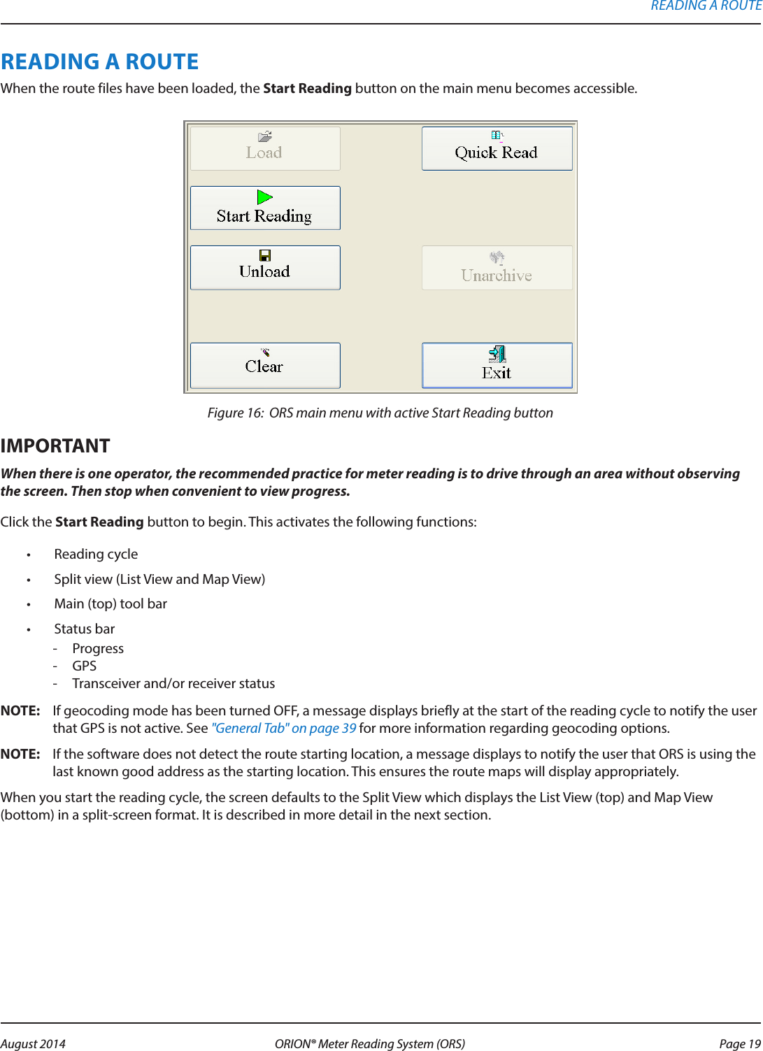 READING A ROUTEWhen the route files have been loaded, the Start Reading button on the main menu becomes accessible.Figure 16:  ORS main menu with active Start Reading buttonMPORTANTIWhen there is one operator, the recommended practice for meter reading is to drive through an area without observing the screen. Then stop when convenient to view progress.Click the Start Reading button to begin. This activates the following functions:•  Reading cycle•  Split view (List View and Map View)•  Main (top) tool bar•  Status bar - Progress - GPS  - Transceiver and/or receiver statusOTE:N If geocoding mode has been turned OFF, a message displays briefly at the start of the reading cycle to notify the user that GPS is not active. See &quot;General Tab&quot; on page 39 for more information regarding geocoding options.OTE:N If the software does not detect the route starting location, a message displays to notify the user that ORS is using the last known good address as the starting location. This ensures the route maps will display appropriately. When you start the reading cycle, the screen defaults to the Split View which displays the List View (top) and Map View (bottom) in a split-screen format. It is described in more detail in the next section. READING A ROUTE Page 19 August 2014 ORION® Meter Reading System (ORS) 