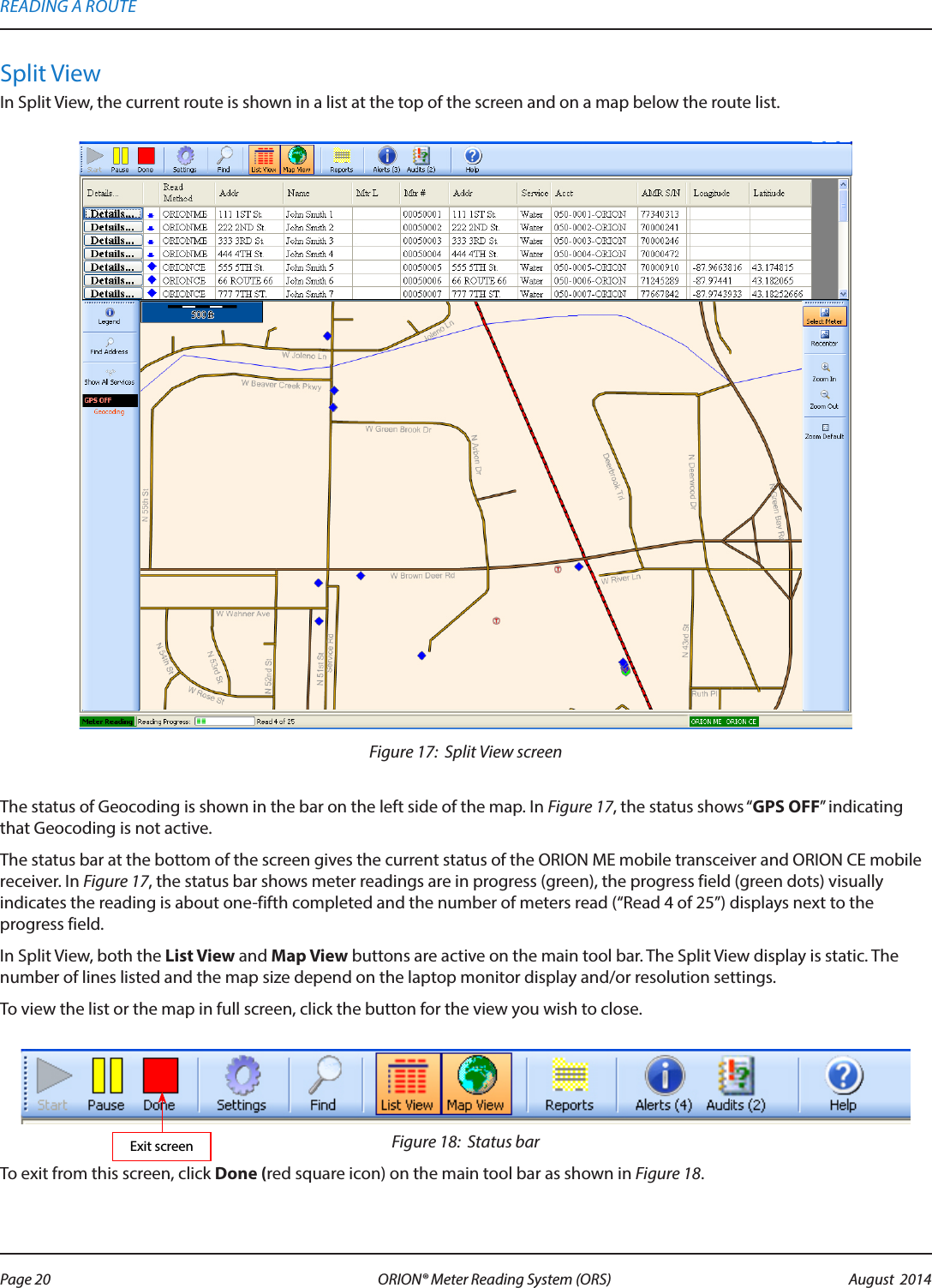 Split ViewIn Split View, the current route is shown in a list at the top of the screen and on a map below the route list. Figure 17:  Split View screenThe status of Geocoding is shown in the bar on the left side of the map. In Figure 17, the status shows “GPS OFF” indicating that Geocoding is not active.The status bar at the bottom of the screen gives the current status of the ORION ME mobile transceiver and ORION CE mobile receiver. In Figure 17, the status bar shows meter readings are in progress (green), the progress field (green dots) visually indicates the reading is about one-fifth completed and the number of meters read (“Read 4 of 25”) displays next to the progress field.In Split View, both the List View and Map View buttons are active on the main tool bar. The Split View display is static. The number of lines listed and the map size depend on the laptop monitor display and/or resolution settings. To view the list or the map in full screen, click the button for the view you wish to close. Figure 18:  Status barTo exit from this screen, click Done (red square icon) on the main tool bar as shown in Figure 18.Exit screenREADING A ROUTEPage 20 August  2014ORION® Meter Reading System (ORS) 