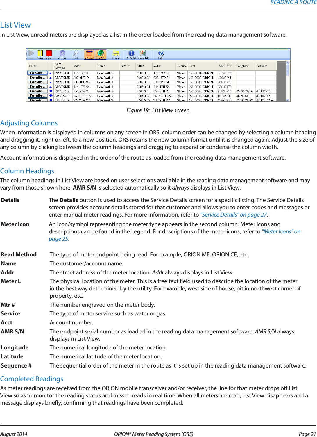 List ViewIn List View, unread meters are displayed as a list in the order loaded from the reading data management software.Figure 19:  List View screen Adjusting ColumnsWhen information is displayed in columns on any screen in ORS, column order can be changed by selecting a column heading and dragging it, right or left, to a new position. ORS retains the new column format until it is changed again. Adjust the size of any column by clicking between the column headings and dragging to expand or condense the column width.Account information is displayed in the order of the route as loaded from the reading data management software. Column HeadingsThe column headings in List View are based on user selections available in the reading data management software and may vary from those shown here. AMR S/N is selected automatically so it always displays in List View. Details  The Details button is used to access the Service Details screen for a specific listing. The Service Details screen provides account details stored for that customer and allows you to enter codes and messages or enter manual meter readings. For more information, refer to &quot;Service Details&quot; on page 27.Meter Icon An icon/symbol representing the meter type appears in the second column. Meter icons and descriptions can be found in the Legend. For descriptions of the meter icons, refer to &quot;Meter Icons&quot; on page 25.Read Method The type of meter endpoint being read. For example, ORION ME, ORION CE, etc.Name The customer/account name.Addr  The street address of the meter location. Addr always displays in List View.Meter L  The physical location of the meter. This is a free text field used to describe the location of the meter in the best way determined by the utility. For example, west side of house, pit in northwest corner of property, etc.Mtr # The number engraved on the meter body.Service The type of meter service such as water or gas.Acct Account number.AMR S/N The endpoint serial number as loaded in the reading data management software. AMR S/N always displays in List View.Longitude The numerical longitude of the meter location.Latitude  The numerical latitude of the meter location.Sequence # The sequential order of the meter in the route as it is set up in the reading data management software.Completed ReadingsAs meter readings are received from the ORION mobile transceiver and/or receiver, the line for that meter drops off List View so as to monitor the reading status and missed reads in real time. When all meters are read, List View disappears and a message displays briefly, confirming that readings have been completed.READING A ROUTE Page 21 August 2014 ORION® Meter Reading System (ORS) 