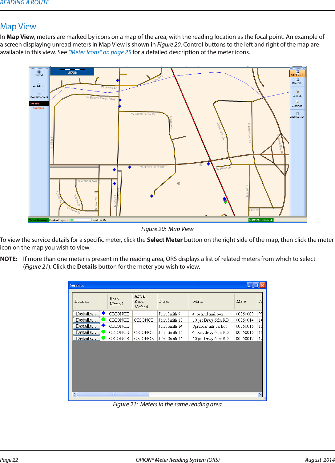 Map ViewIn Map View, meters are marked by icons on a map of the area, with the reading location as the focal point. An example of a screen displaying unread meters in Map View is shown in Figure 20. Control buttons to the left and right of the map are available in this view. See &quot;Meter Icons&quot; on page 25 for a detailed description of the meter icons.Figure 20:  Map ViewTo view the service details for a specific meter, click the Select Meter button on the right side of the map, then click the meter icon on the map you wish to view.OTE:N If more than one meter is present in the reading area, ORS displays a list of related meters from which to select  (Figure 21). Click the Details button for the meter you wish to view.Figure 21:  Meters in the same reading areaREADING A ROUTEPage 22 August  2014ORION® Meter Reading System (ORS) 