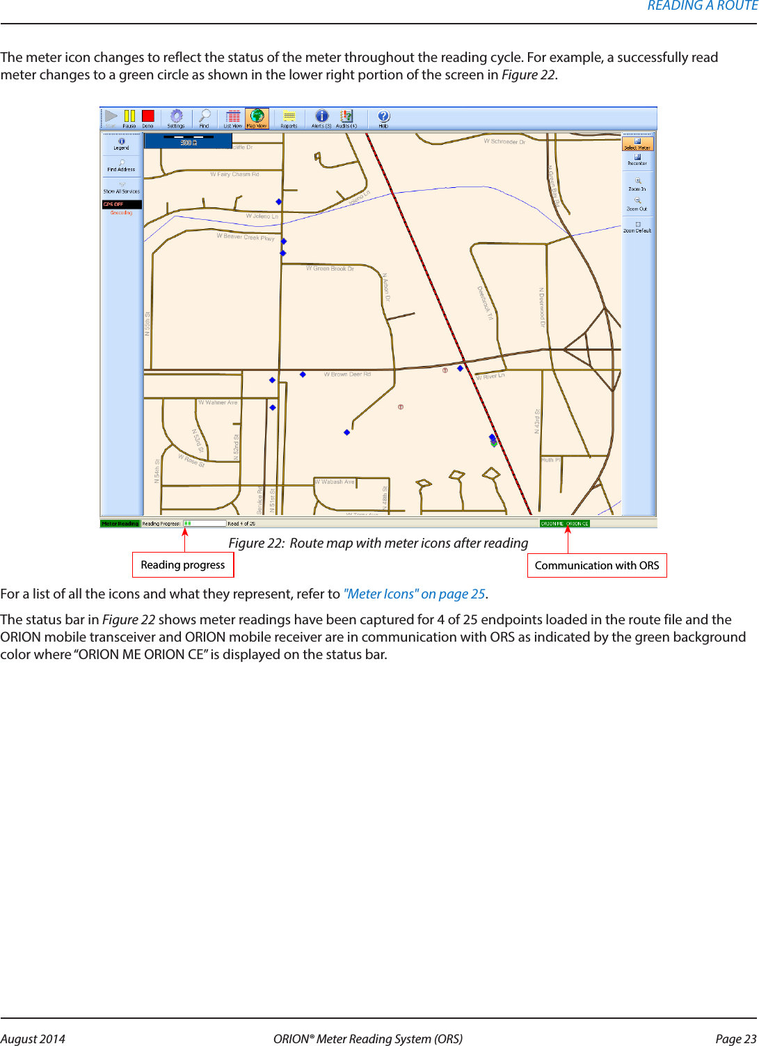 The meter icon changes to reflect the status of the meter throughout the reading cycle. For example, a successfully read meter changes to a green circle as shown in the lower right portion of the screen in Figure 22. Figure 22:  Route map with meter icons after readingFor a list of all the icons and what they represent, refer to &quot;Meter Icons&quot; on page 25. The status bar in Figure 22 shows meter readings have been captured for 4 of 25 endpoints loaded in the route file and the ORION mobile transceiver and ORION mobile receiver are in communication with ORS as indicated by the green background color where “ORION ME ORION CE” is displayed on the status bar.Communication with ORSReading progressREADING A ROUTE Page 23 August 2014 ORION® Meter Reading System (ORS) 