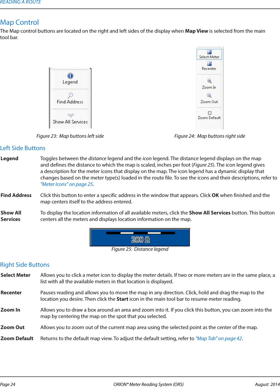 Map ControlThe Map control buttons are located on the right and left sides of the display when Map View is selected from the main  tool bar. Figure 23:  Map buttons left side Figure 24:  Map buttons right sideLeft Side ButtonsLegend Toggles between the distance legend and the icon legend. The distance legend displays on the map and defines the distance to which the map is scaled, inches per foot (Figure 25). The icon legend gives a description for the meter icons that display on the map. The icon legend has a dynamic display that changes based on the meter type(s) loaded in the route file. To see the icons and their descriptions, refer to &quot;Meter Icons&quot; on page 25.Find Address Click this button to enter a specific address in the window that appears. Click OK when finished and the map centers itself to the address entered.Show All ServicesTo display the location information of all available meters, click the Show All Services button. This button centers all the meters and displays location information on the map. Figure 25:  Distance legendRight Side ButtonsSelect Meter Allows you to click a meter icon to display the meter details. If two or more meters are in the same place, a list with all the available meters in that location is displayed. Recenter Pauses reading and allows you to move the map in any direction. Click, hold and drag the map to the location you desire. Then click the Start icon in the main tool bar to resume meter reading. Zoom In Allows you to draw a box around an area and zoom into it. If you click this button, you can zoom into the map by centering the map on the spot that you selected. Zoom Out Allows you to zoom out of the current map area using the selected point as the center of the map. Zoom Default Returns to the default map view. To adjust the default setting, refer to &quot;Map Tab&quot; on page 42.READING A ROUTEPage 24 August  2014ORION® Meter Reading System (ORS) 