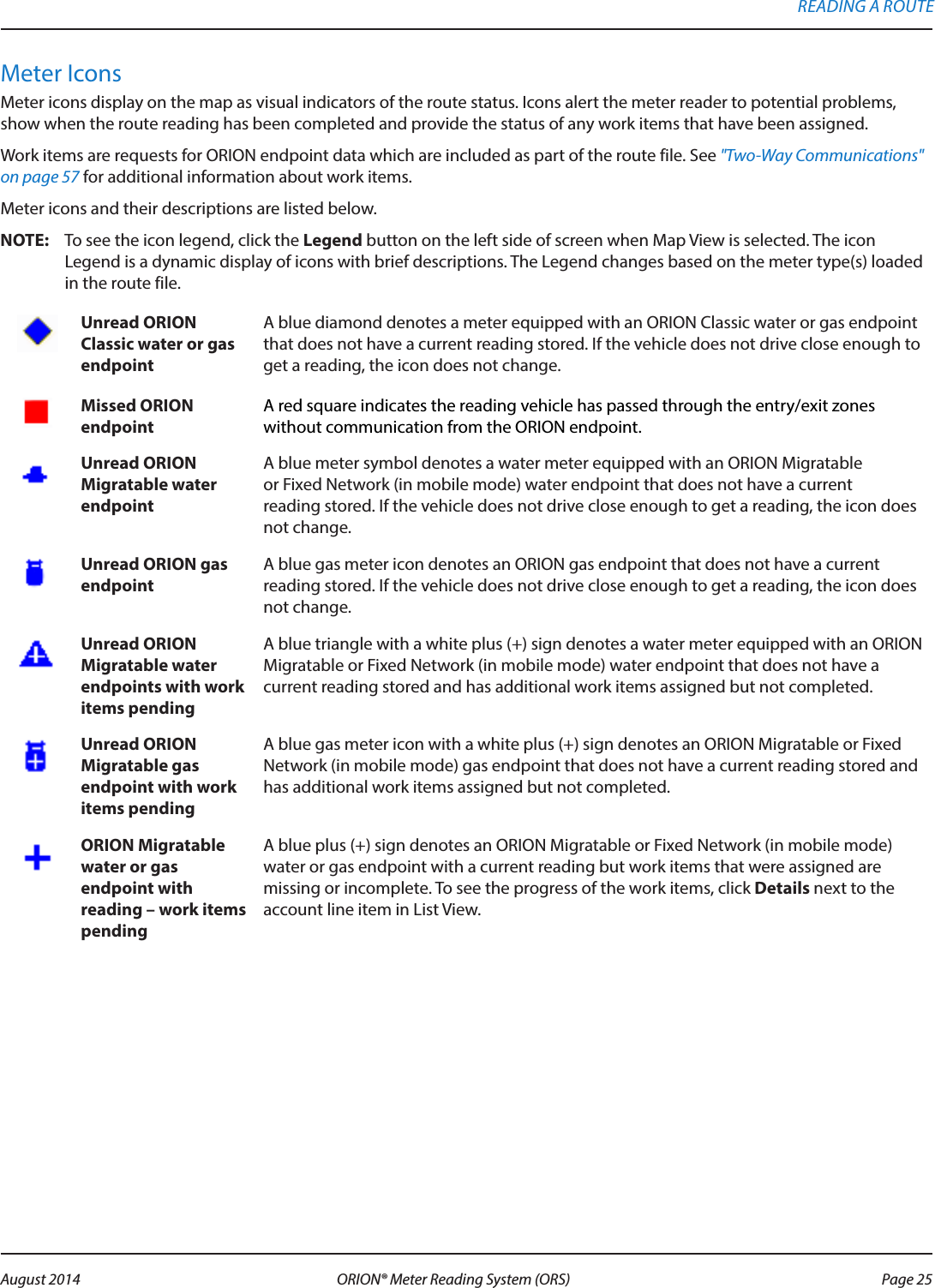 Meter IconsMeter icons display on the map as visual indicators of the route status. Icons alert the meter reader to potential problems, show when the route reading has been completed and provide the status of any work items that have been assigned. Work items are requests for ORION endpoint data which are included as part of the route file. See &quot;Two-Way Communications&quot; on page 57 for additional information about work items.Meter icons and their descriptions are listed below. OTE:N To see the icon legend, click the Legend button on the left side of screen when Map View is selected. The icon Legend is a dynamic display of icons with brief descriptions. The Legend changes based on the meter type(s) loaded in the route file. Unread ORION Classic water or gas endpointA blue diamond denotes a meter equipped with an ORION Classic water or gas endpoint that does not have a current reading stored. If the vehicle does not drive close enough to get a reading, the icon does not change.Missed ORION endpointA red square indicates the reading vehicle has passed through the entry/exit zones without communication from the ORION endpoint.Unread ORION Migratable water endpoint A blue meter symbol denotes a water meter equipped with an ORION Migratable  or Fixed Network (in mobile mode) water endpoint that does not have a current  reading stored. If the vehicle does not drive close enough to get a reading, the icon does not change.Unread ORION gas endpointA blue gas meter icon denotes an ORION gas endpoint that does not have a current reading stored. If the vehicle does not drive close enough to get a reading, the icon does not change.Unread ORION Migratable water endpoints with work items pendingA blue triangle with a white plus (+) sign denotes a water meter equipped with an ORION Migratable or Fixed Network (in mobile mode) water endpoint that does not have a current reading stored and has additional work items assigned but not completed. Unread ORION Migratable gas endpoint with work items pendingA blue gas meter icon with a white plus (+) sign denotes an ORION Migratable or Fixed Network (in mobile mode) gas endpoint that does not have a current reading stored and has additional work items assigned but not completed. ORION Migratable  water or gas endpoint with reading – work items pendingA blue plus (+) sign denotes an ORION Migratable or Fixed Network (in mobile mode) water or gas endpoint with a current reading but work items that were assigned are missing or incomplete. To see the progress of the work items, click Details next to the account line item in List View.READING A ROUTE Page 25 August 2014 ORION® Meter Reading System (ORS) 
