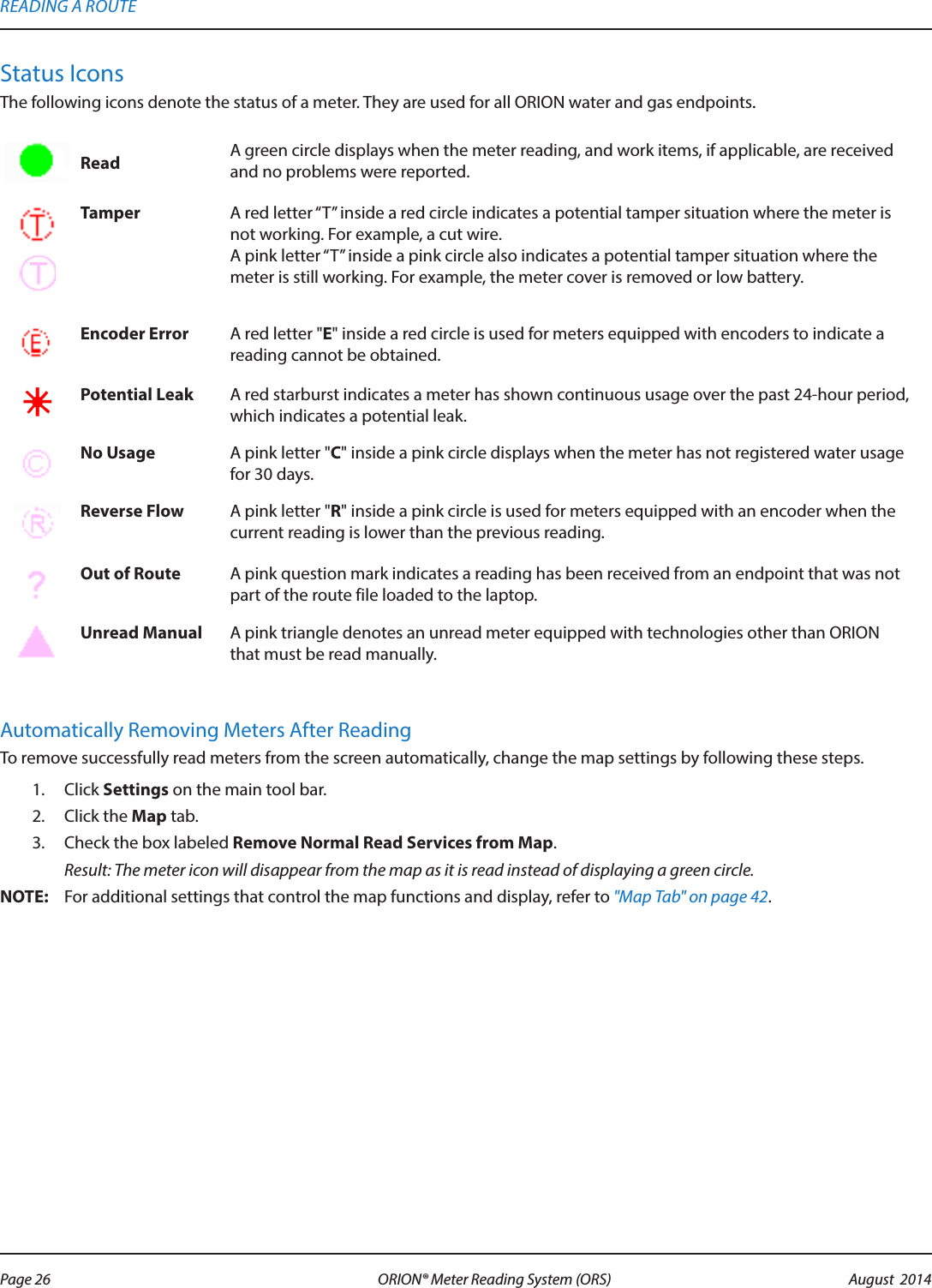 Status IconsThe following icons denote the status of a meter. They are used for all ORION water and gas endpoints.Read A green circle displays when the meter reading, and work items, if applicable, are received and no problems were reported. Tamper A red letter “T” inside a red circle indicates a potential tamper situation where the meter is not working. For example, a cut wire. A pink letter “T” inside a pink circle also indicates a potential tamper situation where the meter is still working. For example, the meter cover is removed or low battery.Encoder Error A red letter &quot;E&quot; inside a red circle is used for meters equipped with encoders to indicate a reading cannot be obtained. Potential Leak A red starburst indicates a meter has shown continuous usage over the past 24-hour period, which indicates a potential leak.   No Usage A pink letter &quot;C&quot; inside a pink circle displays when the meter has not registered water usage for 30 days.Reverse Flow A pink letter &quot;R&quot; inside a pink circle is used for meters equipped with an encoder when the current reading is lower than the previous reading.Out of Route A pink question mark indicates a reading has been received from an endpoint that was not part of the route file loaded to the laptop.Unread Manual A pink triangle denotes an unread meter equipped with technologies other than ORION that must be read manually. Automatically Removing Meters After ReadingTo remove successfully read meters from the screen automatically, change the map settings by following these steps.1.  Click Settings on the main tool bar. 2.  Click the Map tab. 3.  Check the box labeled Remove Normal Read Services from Map.  Result: The meter icon will disappear from the map as it is read instead of displaying a green circle. OTE:N For additional settings that control the map functions and display, refer to &quot;Map Tab&quot; on page 42.READING A ROUTEPage 26 August  2014ORION® Meter Reading System (ORS) 