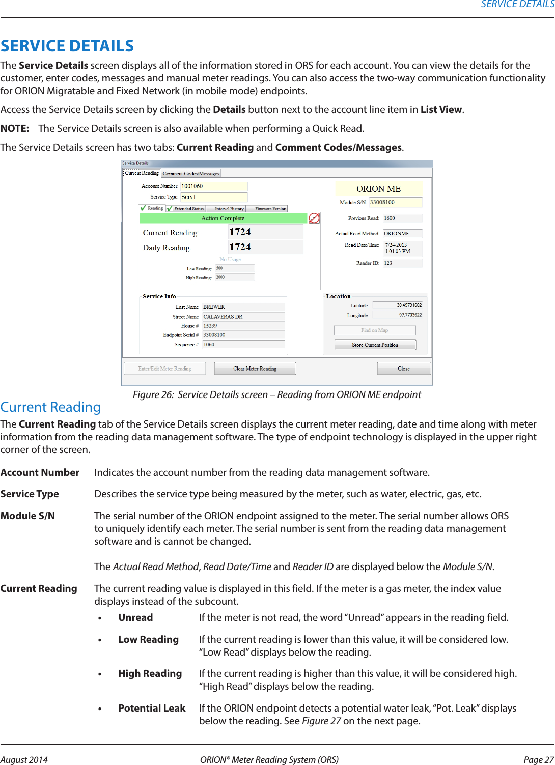 SERVICE DETAILSThe Service Details screen displays all of the information stored in ORS for each account. You can view the details for the customer, enter codes, messages and manual meter readings. You can also access the two-way communication functionality for ORION Migratable and Fixed Network (in mobile mode) endpoints.Access the Service Details screen by clicking the Details button next to the account line item in List View. OTE:N The Service Details screen is also available when performing a Quick Read.  The Service Details screen has two tabs: Current Reading and Comment Codes/Messages.Figure 26:  Service Details screen – Reading from ORION ME endpointCurrent ReadingThe Current Reading tab of the Service Details screen displays the current meter reading, date and time along with meter information from the reading data management software. The type of endpoint technology is displayed in the upper right corner of the screen. Account Number Indicates the account number from the reading data management software.Service Type Describes the service type being measured by the meter, such as water, electric, gas, etc.Module S/N The serial number of the ORION endpoint assigned to the meter. The serial number allows ORS to uniquely identify each meter. The serial number is sent from the reading data management software and is cannot be changed.  The Actual Read Method, Read Date/Time and Reader ID are displayed below the Module S/N.Current Reading The current reading value is displayed in this field. If the meter is a gas meter, the index value displays instead of the subcount. •  Unread If the meter is not read, the word “Unread” appears in the reading field. •  Low Reading If the current reading is lower than this value, it will be considered low.  “Low Read” displays below the reading.•  High Reading If the current reading is higher than this value, it will be considered high. “High Read” displays below the reading.•  Potential Leak If the ORION endpoint detects a potential water leak, “Pot. Leak” displays below the reading. See Figure 27 on the next page.SERVICE DETAILS Page 27 August 2014 ORION® Meter Reading System (ORS) 
