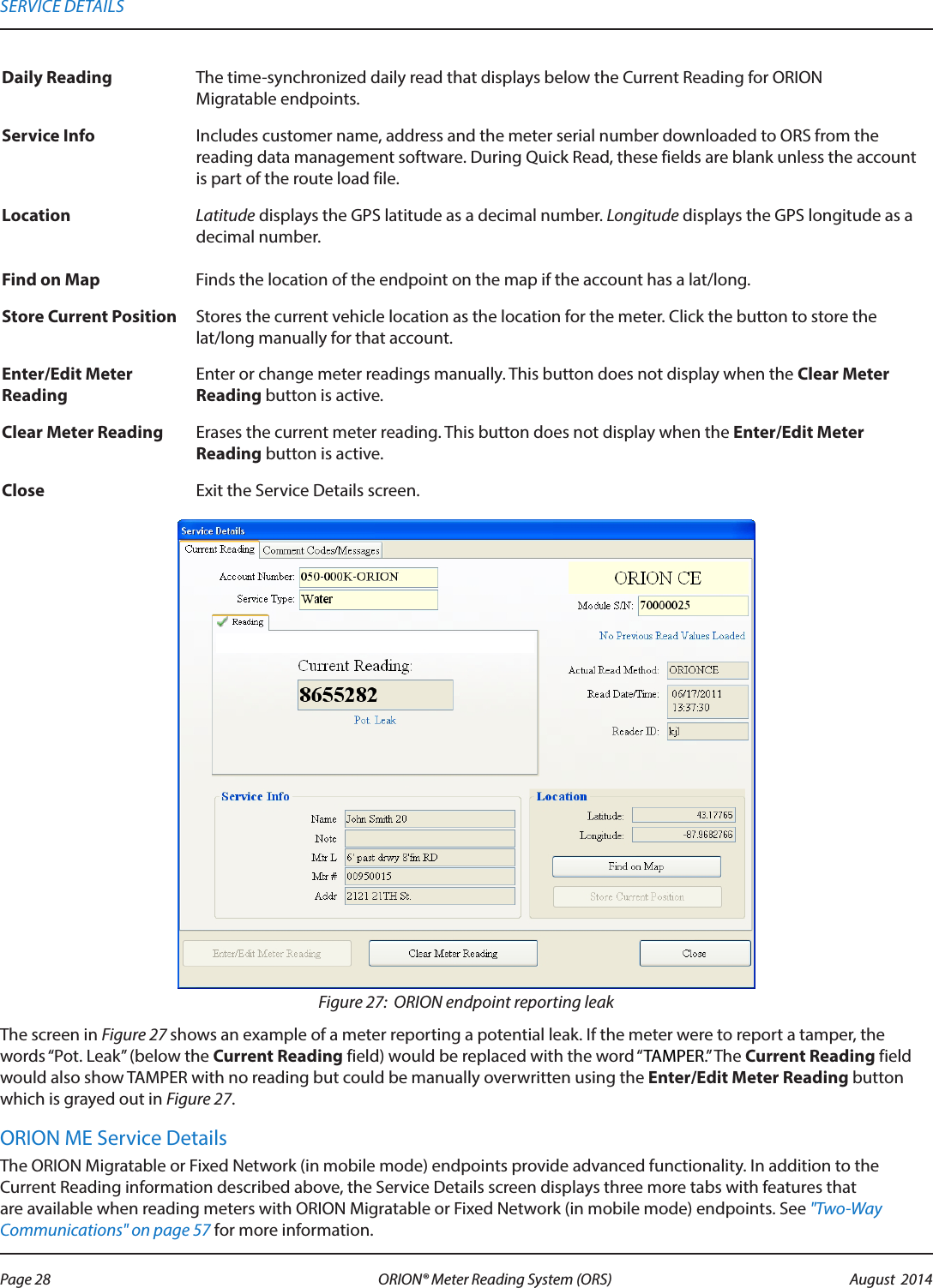 Daily Reading The time-synchronized daily read that displays below the Current Reading for ORION  Migratable endpoints.Service Info Includes customer name, address and the meter serial number downloaded to ORS from the reading data management software. During Quick Read, these fields are blank unless the account is part of the route load file.Location Latitude displays the GPS latitude as a decimal number. Longitude displays the GPS longitude as a decimal number.Find on Map  Finds the location of the endpoint on the map if the account has a lat/long.Store Current Position Stores the current vehicle location as the location for the meter. Click the button to store the  lat/long manually for that account.Enter/Edit Meter ReadingEnter or change meter readings manually. This button does not display when the Clear Meter Reading button is active.Clear Meter Reading Erases the current meter reading. This button does not display when the Enter/Edit Meter Reading button is active.Close Exit the Service Details screen.Figure 27:  ORION endpoint reporting leakThe screen in Figure 27 shows an example of a meter reporting a potential leak. If the meter were to report a tamper, the words “Pot. Leak” (below the Current Reading field) would be replaced with the word “TAMPER.” The Current Reading field would also show TAMPER with no reading but could be manually overwritten using the Enter/Edit Meter Reading button which is grayed out in Figure 27.ORION ME Service DetailsThe ORION Migratable or Fixed Network (in mobile mode) endpoints provide advanced functionality. In addition to the Current Reading information described above, the Service Details screen displays three more tabs with features that are available when reading meters with ORION Migratable or Fixed Network (in mobile mode) endpoints. See &quot;Two-Way Communications&quot; on page 57 for more information.SERVICE DETAILSPage 28 August  2014ORION® Meter Reading System (ORS) 