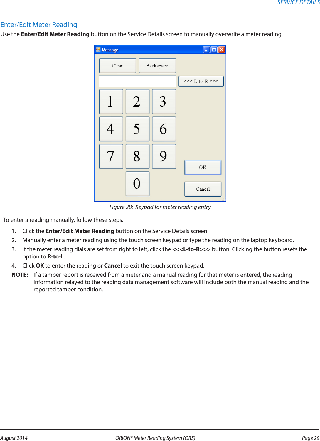 Enter/Edit Meter ReadingUse the Enter/Edit Meter Reading button on the Service Details screen to manually overwrite a meter reading.Figure 28:  Keypad for meter reading entryTo enter a reading manually, follow these steps.1.  Click the Enter/Edit Meter Reading button on the Service Details screen. 2.  Manually enter a meter reading using the touch screen keypad or type the reading on the laptop keyboard. 3.  If the meter reading dials are set from right to left, click the &lt;&lt;&lt;L-to-R&gt;&gt;&gt; button. Clicking the button resets the option to R-to-L.4.  Click OK to enter the reading or Cancel to exit the touch screen keypad.OTE:N If a tamper report is received from a meter and a manual reading for that meter is entered, the reading information relayed to the reading data management software will include both the manual reading and the reported tamper condition.SERVICE DETAILS Page 29 August 2014 ORION® Meter Reading System (ORS) 