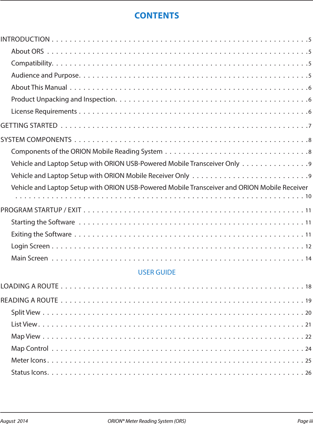 CONTENTSINTRODUCTION . . . . . . . . . . . . . . . . . . . . . . . . . . . . . . . . . . . . . . . . . . . . . . . . . . . . . . . . . 5About ORS  . . . . . . . . . . . . . . . . . . . . . . . . . . . . . . . . . . . . . . . . . . . . . . . . . . . . . . . . . .5Compatibility. . . . . . . . . . . . . . . . . . . . . . . . . . . . . . . . . . . . . . . . . . . . . . . . . . . . . . . . .5Audience and Purpose. . . . . . . . . . . . . . . . . . . . . . . . . . . . . . . . . . . . . . . . . . . . . . . . . . .5About This Manual . . . . . . . . . . . . . . . . . . . . . . . . . . . . . . . . . . . . . . . . . . . . . . . . . . . . . 6Product Unpacking and Inspection. . . . . . . . . . . . . . . . . . . . . . . . . . . . . . . . . . . . . . . . . . .6License Requirements . . . . . . . . . . . . . . . . . . . . . . . . . . . . . . . . . . . . . . . . . . . . . . . . . . . 6GETTING STARTED . . . . . . . . . . . . . . . . . . . . . . . . . . . . . . . . . . . . . . . . . . . . . . . . . . . . . . . 7SYSTEM COMPONENTS . . . . . . . . . . . . . . . . . . . . . . . . . . . . . . . . . . . . . . . . . . . . . . . . . . . . 8Components of the ORION Mobile Reading System . . . . . . . . . . . . . . . . . . . . . . . . . . . . . . . . 8Vehicle and Laptop Setup with ORION USB-Powered Mobile Transceiver Only . . . . . . . . . . . . . . .9Vehicle and Laptop Setup with ORION Mobile Receiver Only . . . . . . . . . . . . . . . . . . . . . . . . . .9Vehicle and Laptop Setup with ORION USB-Powered Mobile Transceiver and ORION Mobile Receiver    . . . . . . . . . . . . . . . . . . . . . . . . . . . . . . . . . . . . . . . . . . . . . . . . . . . . . . . . . . . . . . . . 10PROGRAM STARTUP / EXIT . . . . . . . . . . . . . . . . . . . . . . . . . . . . . . . . . . . . . . . . . . . . . . . . . 11Starting the Software  . . . . . . . . . . . . . . . . . . . . . . . . . . . . . . . . . . . . . . . . . . . . . . . . . . 11Exiting the Software . . . . . . . . . . . . . . . . . . . . . . . . . . . . . . . . . . . . . . . . . . . . . . . . . . . 11Login Screen . . . . . . . . . . . . . . . . . . . . . . . . . . . . . . . . . . . . . . . . . . . . . . . . . . . . . . . . 12Main Screen . . . . . . . . . . . . . . . . . . . . . . . . . . . . . . . . . . . . . . . . . . . . . . . . . . . . . . . . 14USER GUIDELOADING A ROUTE . . . . . . . . . . . . . . . . . . . . . . . . . . . . . . . . . . . . . . . . . . . . . . . . . . . . . . 18READING A ROUTE . . . . . . . . . . . . . . . . . . . . . . . . . . . . . . . . . . . . . . . . . . . . . . . . . . . . . . 19Split View . . . . . . . . . . . . . . . . . . . . . . . . . . . . . . . . . . . . . . . . . . . . . . . . . . . . . . . . . . 20List View. . . . . . . . . . . . . . . . . . . . . . . . . . . . . . . . . . . . . . . . . . . . . . . . . . . . . . . . . . .21Map View . . . . . . . . . . . . . . . . . . . . . . . . . . . . . . . . . . . . . . . . . . . . . . . . . . . . . . . . . . 22Map Control . . . . . . . . . . . . . . . . . . . . . . . . . . . . . . . . . . . . . . . . . . . . . . . . . . . . . . . . 24Meter Icons . . . . . . . . . . . . . . . . . . . . . . . . . . . . . . . . . . . . . . . . . . . . . . . . . . . . . . . . . 25Status Icons. . . . . . . . . . . . . . . . . . . . . . . . . . . . . . . . . . . . . . . . . . . . . . . . . . . . . . . . . 26Page iii August  2014 ORION® Meter Reading System (ORS) 