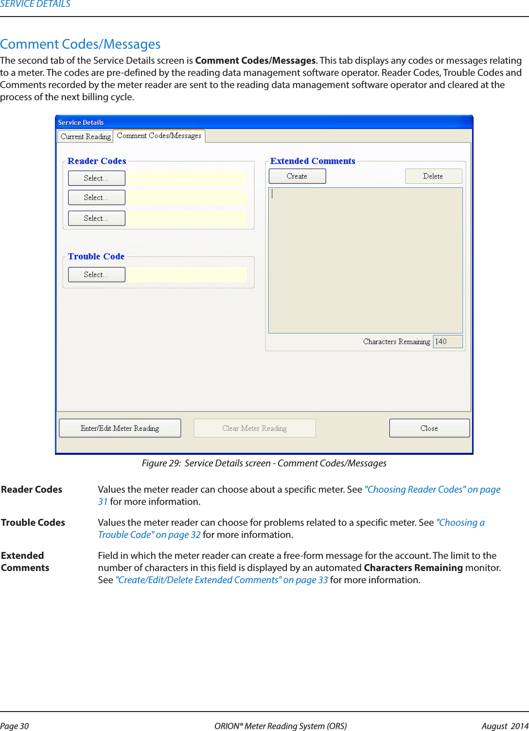 Comment Codes/MessagesThe second tab of the Service Details screen is Comment Codes/Messages. This tab displays any codes or messages relating to a meter. The codes are pre-defined by the reading data management software operator. Reader Codes, Trouble Codes and Comments recorded by the meter reader are sent to the reading data management software operator and cleared at the process of the next billing cycle. Figure 29:  Service Details screen - Comment Codes/MessagesReader Codes Values the meter reader can choose about a specific meter. See &quot;Choosing Reader Codes&quot; on page 31 for more information.Trouble Codes Values the meter reader can choose for problems related to a specific meter. See &quot;Choosing a Trouble Code&quot; on page 32 for more information.Extended CommentsField in which the meter reader can create a free-form message for the account. The limit to the number of characters in this field is displayed by an automated Characters Remaining monitor. See &quot;Create/Edit/Delete Extended Comments&quot; on page 33 for more information.SERVICE DETAILSPage 30 August  2014ORION® Meter Reading System (ORS) 