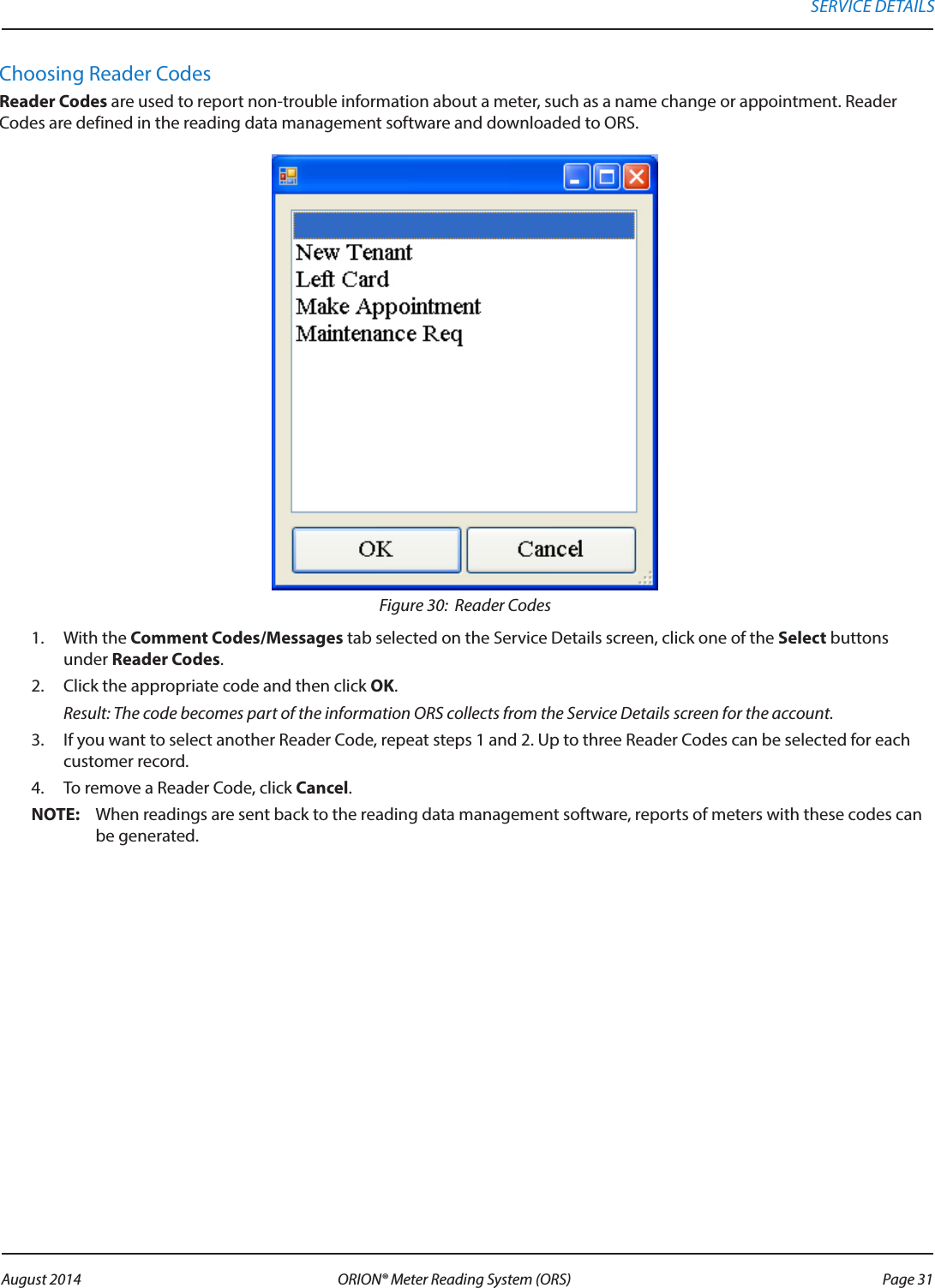 Choosing Reader CodesReader Codes are used to report non-trouble information about a meter, such as a name change or appointment. Reader Codes are defined in the reading data management software and downloaded to ORS. Figure 30:  Reader Codes1.  With the Comment Codes/Messages tab selected on the Service Details screen, click one of the Select buttons under Reader Codes. 2.  Click the appropriate code and then click OK.  Result: The code becomes part of the information ORS collects from the Service Details screen for the account.3.  If you want to select another Reader Code, repeat steps 1 and 2. Up to three Reader Codes can be selected for each customer record.4.  To remove a Reader Code, click Cancel.OTE:N When readings are sent back to the reading data management software, reports of meters with these codes can be generated.SERVICE DETAILS Page 31 August 2014 ORION® Meter Reading System (ORS) 