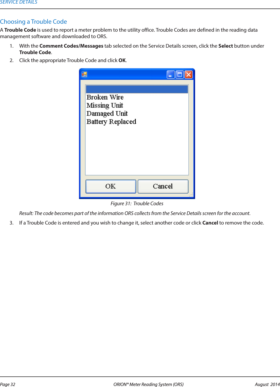 Choosing a Trouble CodeA Trouble Code is used to report a meter problem to the utility office. Trouble Codes are defined in the reading data management software and downloaded to ORS.1.  With the Comment Codes/Messages tab selected on the Service Details screen, click the Select button under Trouble Code.2.  Click the appropriate Trouble Code and click OK.Figure 31:  Trouble CodesResult: The code becomes part of the information ORS collects from the Service Details screen for the account.3.  If a Trouble Code is entered and you wish to change it, select another code or click Cancel to remove the code.SERVICE DETAILSPage 32 August  2014ORION® Meter Reading System (ORS) 