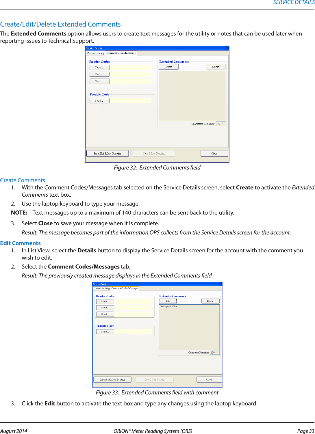 Create/Edit/Delete Extended CommentsThe Extended Comments option allows users to create text messages for the utility or notes that can be used later when reporting issues to Technical Support. Figure 32:  Extended Comments field Create Comments1.  With the Comment Codes/Messages tab selected on the Service Details screen, select Create to activate the Extended Comments text box.2.  Use the laptop keyboard to type your message.OTE:N Text messages up to a maximum of 140 characters can be sent back to the utility.3.  Select Close to save your message when it is complete. Result: The message becomes part of the information ORS collects from the Service Details screen for the account.Edit Comments1.  In List View, select the Details button to display the Service Details screen for the account with the comment you wish to edit.2.  Select the Comment Codes/Messages tab. Result: The previously created message displays in the Extended Comments field.Figure 33:  Extended Comments eld with comment3.  Click the Edit button to activate the text box and type any changes using the laptop keyboard.SERVICE DETAILS Page 33 August 2014 ORION® Meter Reading System (ORS) 