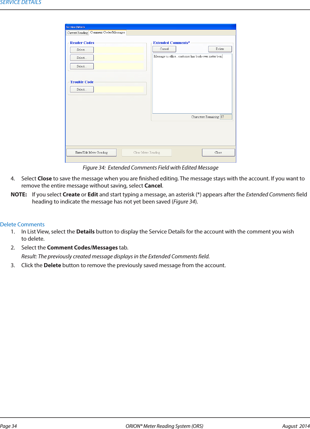 Figure 34:  Extended Comments Field with Edited Message4.  Select Close to save the message when you are nished editing. The message stays with the account. If you want to remove the entire message without saving, select Cancel.OTE:N If you select Create or Edit and start typing a message, an asterisk (*) appears after the Extended Comments field heading to indicate the message has not yet been saved (Figure 34).  Delete Comments1.  In List View, select the Details button to display the Service Details for the account with the comment you wish to delete.2.  Select the Comment Codes/Messages tab. Result: The previously created message displays in the Extended Comments field.3.  Click the Delete button to remove the previously saved message from the account.SERVICE DETAILSPage 34 August  2014ORION® Meter Reading System (ORS) 