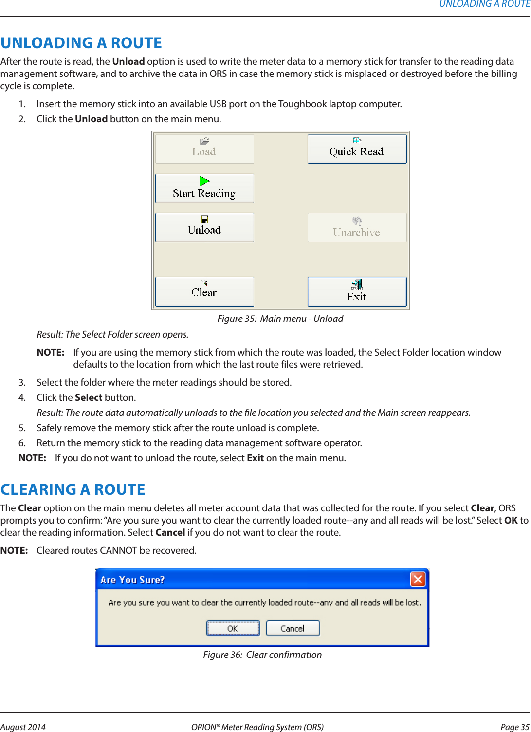 UNLOADING A ROUTEAfter the route is read, the Unload option is used to write the meter data to a memory stick for transfer to the reading data management software, and to archive the data in ORS in case the memory stick is misplaced or destroyed before the billing cycle is complete.1.  Insert the memory stick into an available USB port on the Toughbook laptop computer.2.  Click the Unload button on the main menu. Figure 35:  Main menu - UnloadResult: The Select Folder screen opens.OTE:N If you are using the memory stick from which the route was loaded, the Select Folder location window defaults to the location from which the last route files were retrieved.3.  Select the folder where the meter readings should be stored. 4.  Click the Select button. Result: The route data automatically unloads to the le location you selected and the Main screen reappears.5.  Safely remove the memory stick after the route unload is complete.6.  Return the memory stick to the reading data management software operator.OTE:N If you do not want to unload the route, select Exit on the main menu.CLEARING A ROUTEThe Clear option on the main menu deletes all meter account data that was collected for the route. If you select Clear, ORS prompts you to confirm: “Are you sure you want to clear the currently loaded route--any and all reads will be lost.” Select OK to clear the reading information. Select Cancel if you do not want to clear the route.OTE:N Cleared routes CANNOT be recovered.Figure 36:  Clear confirmationUNLOADING A ROUTE Page 35 August 2014 ORION® Meter Reading System (ORS) 