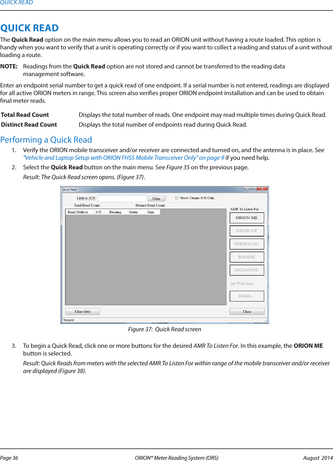 QUICK READThe Quick Read option on the main menu allows you to read an ORION unit without having a route loaded. This option is handy when you want to verify that a unit is operating correctly or if you want to collect a reading and status of a unit without loading a route.OTE:N Readings from the Quick Read option are not stored and cannot be transferred to the reading data  management software. Enter an endpoint serial number to get a quick read of one endpoint. If a serial number is not entered, readings are displayed for all active ORION meters in range. This screen also verifies proper ORION endpoint installation and can be used to obtain final meter reads.Total Read Count Displays the total number of reads. One endpoint may read multiple times during Quick Read.Distinct Read Count Displays the total number of endpoints read during Quick Read.Performing a Quick Read1.  Verify the ORION mobile transceiver and/or receiver are connected and turned on, and the antenna is in place. See &quot;Vehicle and Laptop Setup with ORION FHSS Mobile Transceiver Only&quot; on page 9 if you need help.2.  Select the Quick Read button on the main menu. See Figure 35 on the previous page. Result: The Quick Read screen opens. (Figure 37). Figure 37:  Quick Read screen3.  To begin a Quick Read, click one or more buttons for the desired AMR To Listen For. In this example, the ORION ME button is selected.  Result: Quick Reads from meters with the selected AMR To Listen For within range of the mobile transceiver and/or receiver are displayed (Figure 38).QUICK READPage 36 August  2014ORION® Meter Reading System (ORS) 