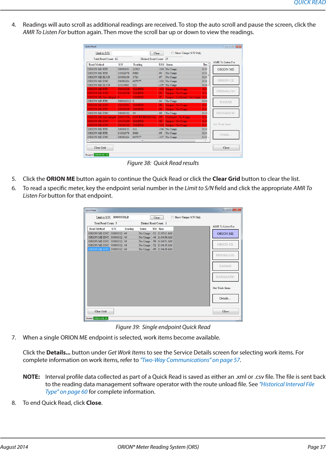 4.  Readings will auto scroll as additional readings are received. To stop the auto scroll and pause the screen, click the AMR To Listen For button again. Then move the scroll bar up or down to view the readings.Figure 38:  Quick Read results5.  Click the ORION ME button again to continue the Quick Read or click the Clear Grid button to clear the list.  6.  To read a specic meter, key the endpoint serial number in the Limit to S/N eld and click the appropriate AMR To Listen For button for that endpoint. Figure 39:  Single endpoint Quick Read7.  When a single ORION ME endpoint is selected, work items become available.   Click the Details... button under Get Work Items to see the Service Details screen for selecting work items. For complete information on work items, refer to &quot;Two-Way Communications&quot; on page 57. OTE:N Interval profile data collected as part of a Quick Read is saved as either an .xml or .csv file. The file is sent back to the reading data management software operator with the route unload file. See &quot;Historical Interval File Type&quot; on page 60 for complete information.8.  To end Quick Read, click Close.QUICK READ Page 37 August 2014 ORION® Meter Reading System (ORS) 