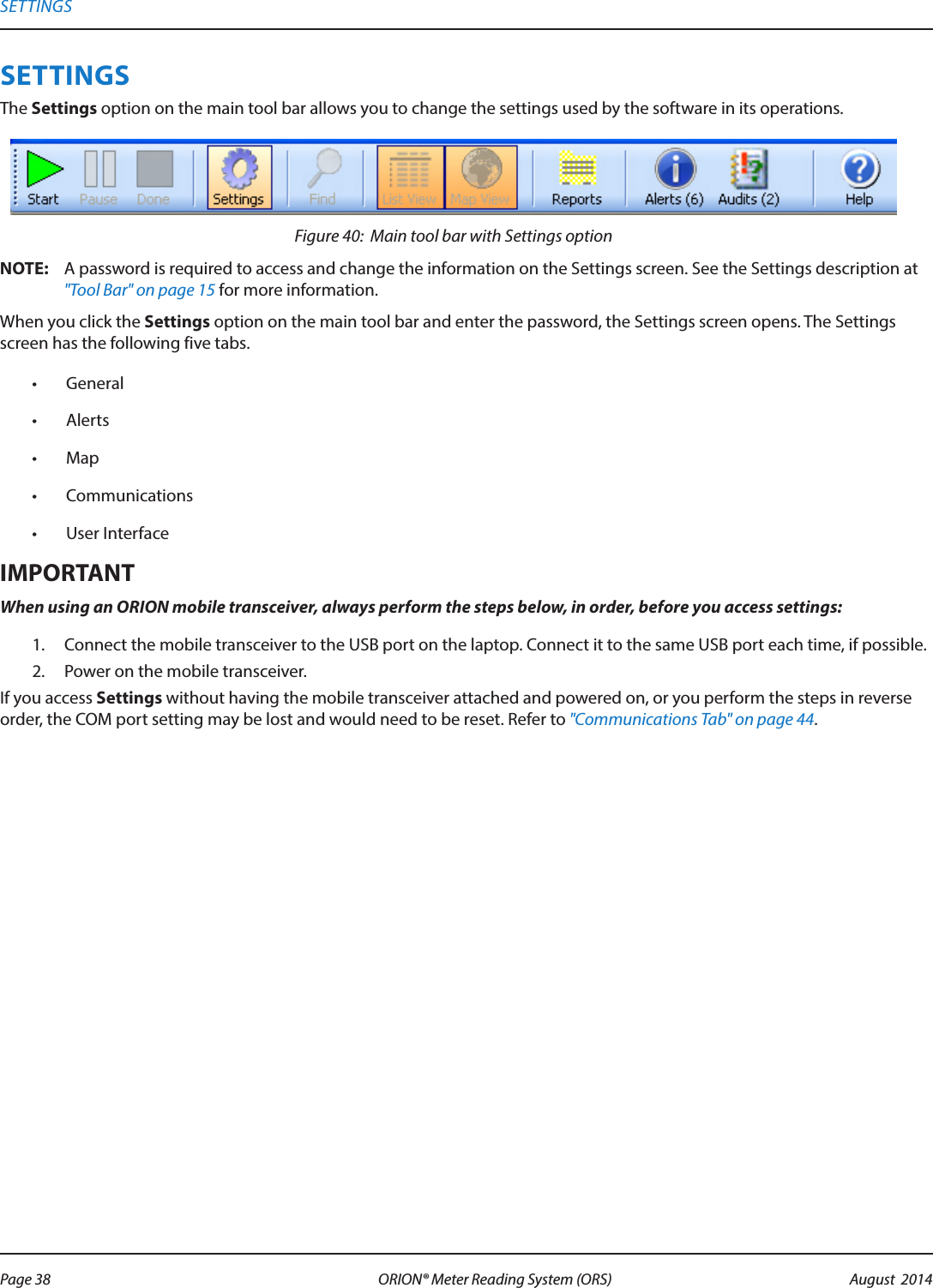 SETTINGSThe Settings option on the main tool bar allows you to change the settings used by the software in its operations.Figure 40:  Main tool bar with Settings optionOTE:N A password is required to access and change the information on the Settings screen. See the Settings description at &quot;Tool Bar&quot; on page 15 for more information. When you click the Settings option on the main tool bar and enter the password, the Settings screen opens. The Settings screen has the following five tabs.•  General•  Alerts•  Map •  Communications•  User InterfaceMPORTANTIWhen using an ORION mobile transceiver, always perform the steps below, in order, before you access settings:1.  Connect the mobile transceiver to the USB port on the laptop. Connect it to the same USB port each time, if possible.2.  Power on the mobile transceiver. If you access Settings without having the mobile transceiver attached and powered on, or you perform the steps in reverse order, the COM port setting may be lost and would need to be reset. Refer to &quot;Communications Tab&quot; on page 44.SETTINGSPage 38 August  2014ORION® Meter Reading System (ORS) 