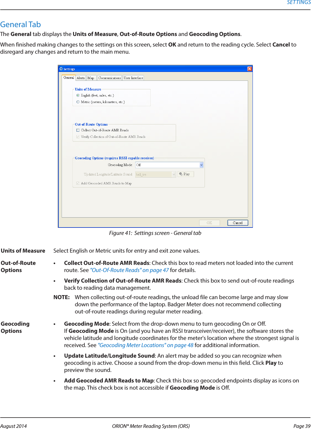General TabThe General tab displays the Units of Measure, Out-of-Route Options and Geocoding Options.When finished making changes to the settings on this screen, select OK and return to the reading cycle. Select Cancel to  disregard any changes and return to the main menu.Figure 41:  Settings screen - General tabUnits of Measure Select English or Metric units for entry and exit zone values.Out-of-Route Options•  Collect Out-of-Route AMR Reads: Check this box to read meters not loaded into the current route. See &quot;Out-Of-Route Reads&quot; on page 47 for details. •  Verify Collection of Out-of-Route AMR Reads: Check this box to send out-of-route readings back to reading data management. OTE:N When collecting out-of-route readings, the unload file can become large and may slow down the performance of the laptop. Badger Meter does not recommend collecting  out-of-route readings during regular meter reading.Geocoding Options•  Geocoding Mode: Select from the drop-down menu to turn geocoding On or Off.  If Geocoding Mode is On (and you have an RSSI transceiver/receiver), the software stores the vehicle latitude and longitude coordinates for the meter&apos;s location where the strongest signal is received. See &quot;Geocoding Meter Locations&quot; on page 48 for additional information.•  Update Latitude/Longitude Sound: An alert may be added so you can recognize when geocoding is active. Choose a sound from the drop-down menu in this field. Click Play to preview the sound.•  Add Geocoded AMR Reads to Map: Check this box so geocoded endpoints display as icons on the map. This check box is not accessible if Geocoding Mode is Off.SETTINGS Page 39 August 2014 ORION® Meter Reading System (ORS) 
