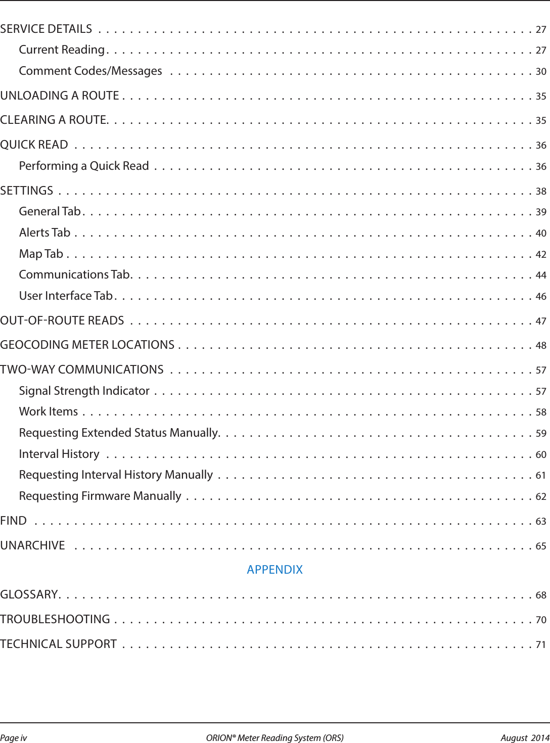 SERVICE DETAILS . . . . . . . . . . . . . . . . . . . . . . . . . . . . . . . . . . . . . . . . . . . . . . . . . . . . . . . 27Current Reading . . . . . . . . . . . . . . . . . . . . . . . . . . . . . . . . . . . . . . . . . . . . . . . . . . . . . .27Comment Codes/Messages  . . . . . . . . . . . . . . . . . . . . . . . . . . . . . . . . . . . . . . . . . . . . . . 30UNLOADING A ROUTE . . . . . . . . . . . . . . . . . . . . . . . . . . . . . . . . . . . . . . . . . . . . . . . . . . . . 35CLEARING A ROUTE. . . . . . . . . . . . . . . . . . . . . . . . . . . . . . . . . . . . . . . . . . . . . . . . . . . . . .35QUICK READ . . . . . . . . . . . . . . . . . . . . . . . . . . . . . . . . . . . . . . . . . . . . . . . . . . . . . . . . . . 36Performing a Quick Read . . . . . . . . . . . . . . . . . . . . . . . . . . . . . . . . . . . . . . . . . . . . . . . . 36SETTINGS . . . . . . . . . . . . . . . . . . . . . . . . . . . . . . . . . . . . . . . . . . . . . . . . . . . . . . . . . . . . 38General Tab. . . . . . . . . . . . . . . . . . . . . . . . . . . . . . . . . . . . . . . . . . . . . . . . . . . . . . . . .39Alerts Tab . . . . . . . . . . . . . . . . . . . . . . . . . . . . . . . . . . . . . . . . . . . . . . . . . . . . . . . . . . 40Map Tab . . . . . . . . . . . . . . . . . . . . . . . . . . . . . . . . . . . . . . . . . . . . . . . . . . . . . . . . . . . 42Communications Tab. . . . . . . . . . . . . . . . . . . . . . . . . . . . . . . . . . . . . . . . . . . . . . . . . . . 44User Interface Tab . . . . . . . . . . . . . . . . . . . . . . . . . . . . . . . . . . . . . . . . . . . . . . . . . . . . . 46OUTOFROUTE READS . . . . . . . . . . . . . . . . . . . . . . . . . . . . . . . . . . . . . . . . . . . . . . . . . . . 47GEOCODING METER LOCATIONS . . . . . . . . . . . . . . . . . . . . . . . . . . . . . . . . . . . . . . . . . . . . . 48TWOWAY COMMUNICATIONS  . . . . . . . . . . . . . . . . . . . . . . . . . . . . . . . . . . . . . . . . . . . . . . 57Signal Strength Indicator . . . . . . . . . . . . . . . . . . . . . . . . . . . . . . . . . . . . . . . . . . . . . . . . 57Work Items . . . . . . . . . . . . . . . . . . . . . . . . . . . . . . . . . . . . . . . . . . . . . . . . . . . . . . . . . 58Requesting Extended Status Manually. . . . . . . . . . . . . . . . . . . . . . . . . . . . . . . . . . . . . . . . 59Interval History  . . . . . . . . . . . . . . . . . . . . . . . . . . . . . . . . . . . . . . . . . . . . . . . . . . . . . . 60Requesting Interval History Manually  . . . . . . . . . . . . . . . . . . . . . . . . . . . . . . . . . . . . . . . .61Requesting Firmware Manually . . . . . . . . . . . . . . . . . . . . . . . . . . . . . . . . . . . . . . . . . . . . 62FIND  . . . . . . . . . . . . . . . . . . . . . . . . . . . . . . . . . . . . . . . . . . . . . . . . . . . . . . . . . . . . . . . 63UNARCHIVE  . . . . . . . . . . . . . . . . . . . . . . . . . . . . . . . . . . . . . . . . . . . . . . . . . . . . . . . . . . 65APPENDIXGLOSSARY. . . . . . . . . . . . . . . . . . . . . . . . . . . . . . . . . . . . . . . . . . . . . . . . . . . . . . . . . . . .68TROUBLESHOOTING . . . . . . . . . . . . . . . . . . . . . . . . . . . . . . . . . . . . . . . . . . . . . . . . . . . . . 70TECHNICAL SUPPORT . . . . . . . . . . . . . . . . . . . . . . . . . . . . . . . . . . . . . . . . . . . . . . . . . . . . 71Page iv August  2014ORION® Meter Reading System (ORS) 