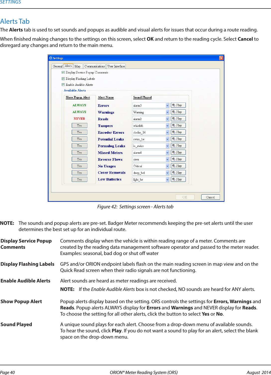 Alerts TabThe Alerts tab is used to set sounds and popups as audible and visual alerts for issues that occur during a route reading. When finished making changes to the settings on this screen, select OK and return to the reading cycle. Select Cancel to disregard any changes and return to the main menu. Figure 42:  Settings screen - Alerts tabOTE:N The sounds and popup alerts are pre-set. Badger Meter recommends keeping the pre-set alerts until the user determines the best set up for an individual route.Display Service Popup CommentsComments display when the vehicle is within reading range of a meter. Comments are created by the reading data management software operator and passed to the meter reader.  Examples: seasonal, bad dog or shut off waterDisplay Flashing Labels GPS and/or ORION endpoint labels flash on the main reading screen in map view and on the Quick Read screen when their radio signals are not functioning.Enable Audible Alerts Alert sounds are heard as meter readings are received.OTE:N If the Enable Audible Alerts box is not checked, NO sounds are heard for ANY alerts.Show Popup Alert Popup alerts display based on the setting. ORS controls the settings for Errors, Warnings and Reads. Popup alerts ALWAYS display for Errors and Warnings and NEVER display for Reads. To choose the setting for all other alerts, click the button to select Yes or No.Sound Played A unique sound plays for each alert. Choose from a drop-down menu of available sounds. To hear the sound, click Play. If you do not want a sound to play for an alert, select the blank space on the drop-down menu. SETTINGSPage 40 August  2014ORION® Meter Reading System (ORS) 