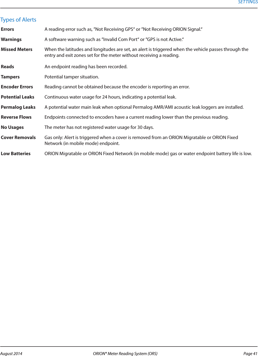 Types of AlertsErrors A reading error such as, ”Not Receiving GPS“ or ”Not Receiving ORION Signal.“Warnings A software warning such as ”Invalid Com Port“ or ”GPS is not Active.“Missed Meters When the latitudes and longitudes are set, an alert is triggered when the vehicle passes through the entry and exit zones set for the meter without receiving a reading.Reads An endpoint reading has been recorded.Tampers Potential tamper situation.Encoder Errors Reading cannot be obtained because the encoder is reporting an error. Potential Leaks Continuous water usage for 24 hours, indicating a potential leak. Permalog Leaks A potential water main leak when optional Permalog AMR/AMI acoustic leak loggers are installed. Reverse Flows Endpoints connected to encoders have a current reading lower than the previous reading.No Usages The meter has not registered water usage for 30 days.Cover Removals Gas only: Alert is triggered when a cover is removed from an ORION Migratable or ORION Fixed Network (in mobile mode) endpoint.Low Batteries ORION Migratable or ORION Fixed Network (in mobile mode) gas or water endpoint battery life is low.SETTINGS Page 41 August 2014 ORION® Meter Reading System (ORS) 