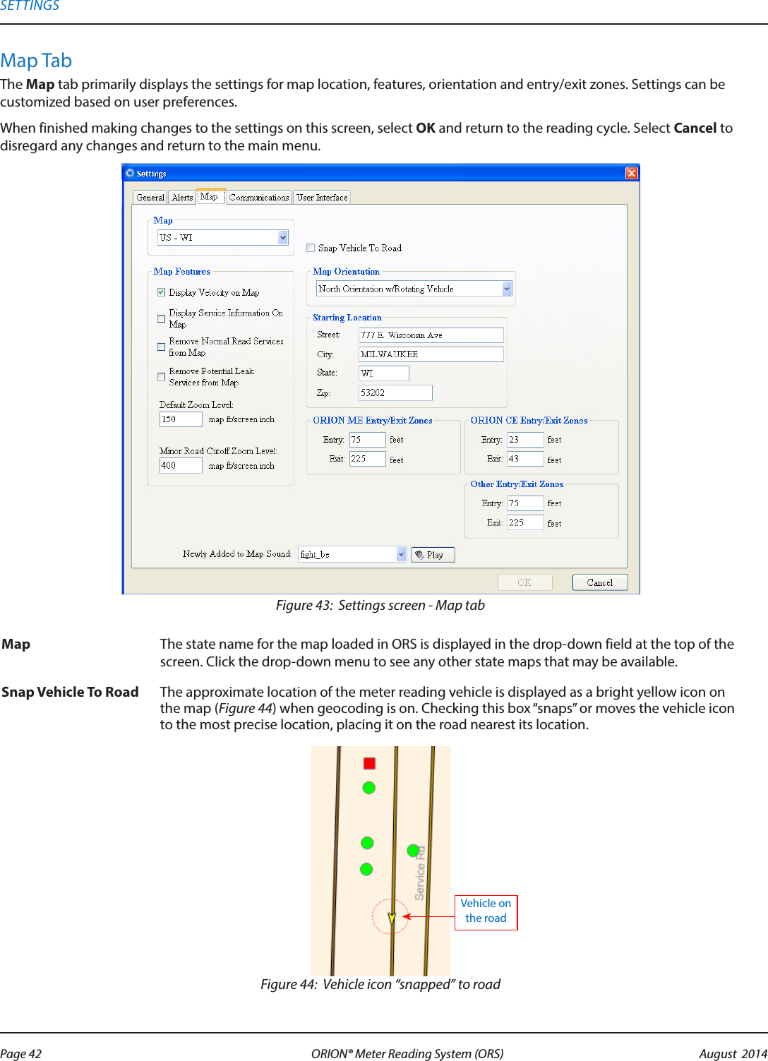 Map TabThe Map tab primarily displays the settings for map location, features, orientation and entry/exit zones. Settings can be customized based on user preferences.When finished making changes to the settings on this screen, select OK and return to the reading cycle. Select Cancel to disregard any changes and return to the main menu.Figure 43:  Settings screen - Map tabMap  The state name for the map loaded in ORS is displayed in the drop-down field at the top of the screen. Click the drop-down menu to see any other state maps that may be available.Snap Vehicle To Road The approximate location of the meter reading vehicle is displayed as a bright yellow icon on the map (Figure 44) when geocoding is on. Checking this box “snaps” or moves the vehicle icon to the most precise location, placing it on the road nearest its location.Figure 44:  Vehicle icon “snapped” to roadVehicle on the roadSETTINGSPage 42 August  2014ORION® Meter Reading System (ORS) 