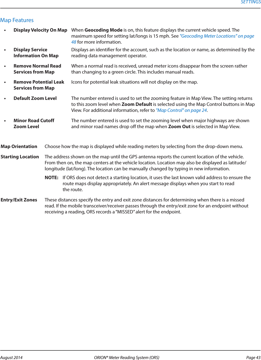 Map Features•  Display Velocity On Map When Geocoding Mode is on, this feature displays the current vehicle speed. The maximum speed for setting lat/longs is 15 mph. See &quot;Geocoding Meter Locations&quot; on page 48 for more information.•  Display Service Information On MapDisplays an identifier for the account, such as the location or name, as determined by the reading data management operator.•  Remove Normal Read Services from MapWhen a normal read is received, unread meter icons disappear from the screen rather than changing to a green circle. This includes manual reads.•  Remove Potential Leak Services from MapIcons for potential leak situations will not display on the map.•  Default Zoom Level The number entered is used to set the zooming feature in Map View. The setting returns to this zoom level when Zoom Default is selected using the Map Control buttons in Map View. For additional information, refer to &quot;Map Control&quot; on page 24.•  Minor Road Cutoff Zoom LevelThe number entered is used to set the zooming level when major highways are shown and minor road names drop off the map when Zoom Out is selected in Map View.Map Orientation Choose how the map is displayed while reading meters by selecting from the drop-down menu. Starting Location The address shown on the map until the GPS antenna reports the current location of the vehicle. From then on, the map centers at the vehicle location. Location may also be displayed as latitude/longitude (lat/long). The location can be manually changed by typing in new information. OTE:N If ORS does not detect a starting location, it uses the last known valid address to ensure the route maps display appropriately. An alert message displays when you start to read  the route. Entry/Exit Zones These distances specify the entry and exit zone distances for determining when there is a missed read. If the mobile transceiver/receiver passes through the entry/exit zone for an endpoint without receiving a reading, ORS records a “MISSED” alert for the endpoint.SETTINGS Page 43 August 2014 ORION® Meter Reading System (ORS) 